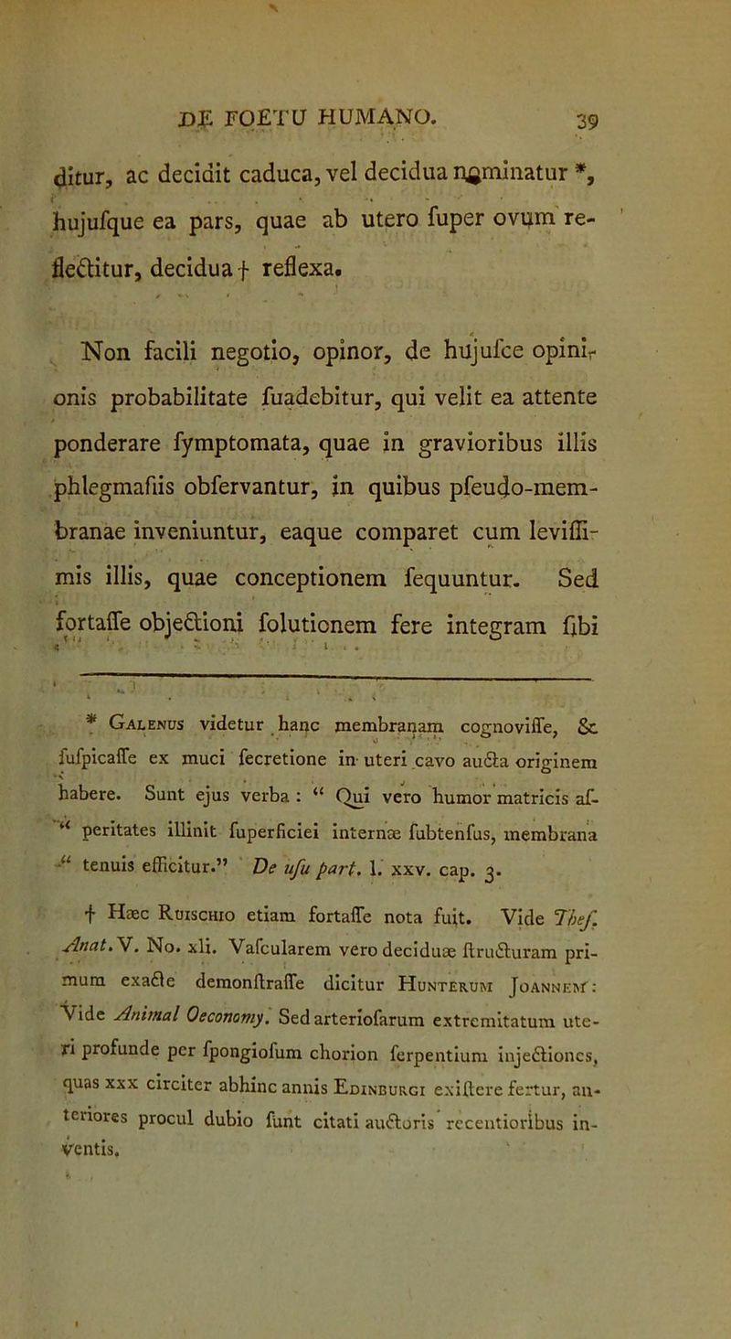ditur, ac decidit caduca, vel decidua nominatur * *, <' , . . * •• - '* hujufque ea pars, quae ab utero fuper ovum re- fle&itur, decidua f reflexa. / ** * * * Non facili negotio, opinor, de hujufce opinir onis probabilitate fuadebitur, qui velit ea attente ponderare fymptomata, quae in gravioribus illis phlegmaflis obfervantur, in quibus pfeudo-mem- branae inveniuntur, eaque comparet cum levifli- mis illis, quae conceptionem fequuntur. Sed fortaffe objedioni foluticnem fere integram fibi • ^ '1 . . , ' i . 1 ■ \ * Galenus videtur hanc membranam cognoviffe, Sc fufpicaffe ex muci fecretione in uteri cavo auita originem • \ habere. Sunt ejus verba : “ Qui vero humor matricis af- u peritates illinit fuperficiei interna; fubtenfus, membrana ■U tenuis efficitur.” De ufu part. 1. xxv. cap. 3. f Haec Ruischio etiam fortaffe nota fuit. Vide Thef. sinat. V. No. xli. Vafcularem vero deciduae ftruituram pri- mum exaile demonflraffe dicitur Hunterum JoanneW: Vide Animal Oeconomy. Sed arteriofarum extremitatum ute- ri profunde per fpongiofum chorion ferpentium injeitioncs, quas xxx circiter abhinc annis Edinburgi exiftere fertur, an- teriores procul dubio funt citati auitoris recentioribus in- ventis.