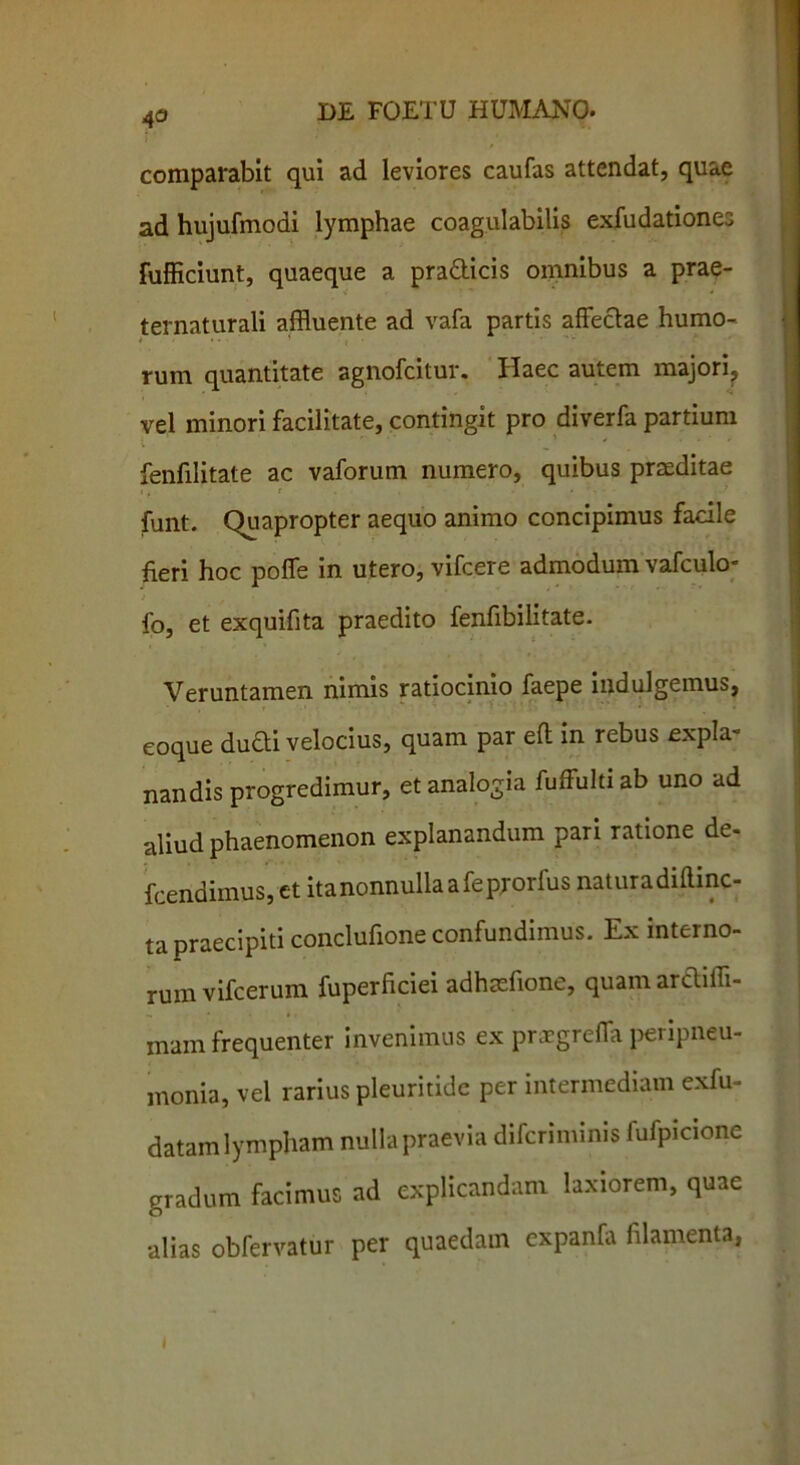 comparabit qui ad leviores caufas attendat, quae ad hujufmodi lymphae coagulabitis exfudationes fufficiunt, quaeque a pra&icis omnibus a prae- ternaturali affluente ad vafa partis affectae humo- rum quantitate agnofcitur. Haec autem majori, vel minori facilitate, contingit pro diverfa partium fenfilitate ac vaforum numero, quibus praeditae funt. Quapropter aequo animo concipimus facile fieri hoc poffe in utero, vifcere admodum vafculo- fo, et exquifita praedito fenfibilitate. Veruntamen nimis ratiocinio faepe indulgemus, coque dudi velocius, quam par eft in rebus expla- nandis progredimur, et analogia fuffultiab uno ad aliud phaenomenon explanandum pari ratione de- fcendimus, et ita nonnulla a feprorfus naturadiftinc- tapraecipiti conclufione confundimus. Ex interno- rum vifcerum fuperliciei adhaelione, quam arcliffl- mam frequenter invenimus ex prxgreffa peripneu- monia, vel rarius pleuritidc per intermediam exfu- datam lympham nulla praevia difcriminis fufpicione gradum facimus ad explicandam laxiorem, quae alias obfervatur per quaedam expanfa filamenta,