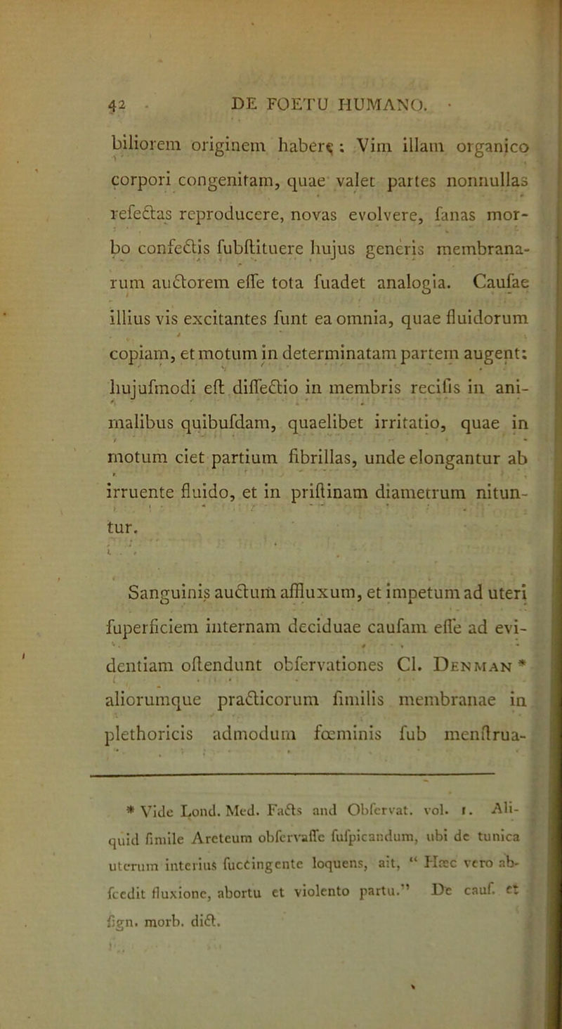 biliorem originem habere ; Viin illam organico corpori congenitam, quae valet partes nonnullas refeftas reproducere, novas evolvere, fanas mor- bo confedtis fubllituere hujus generis membrana- rum audtorem effe tota fuadet analogia. Caufae illius vis excitantes funt ea omnia, quae fluidorum copiam, et motum in determinatam partem augent; liujufmodi efl difledtio in membris recifis in ani- malibus quibufdam, quaelibet irritatio, quae in / r- * • motum ciet partium fibrillas, unde elongantur ab irruente fluido, et in priftinam diametrum nitun- tur. Sanguinis auctum affluxum, et impetum ad uteri fuperficiem internam deciduae caufam efle ad evi- dentiam offendunt obfervationes Cl. Denman * aliorumque pradticorum fimilis membranae in plethoricis admodum foeminis fub menflrua- * Vide Lond. Med. Fatts and Obfervat. vol. r. Ali- quid fimile Arcteum obfervaffc fufpicandum, ubi dc tunica uterum interius fuccingente loquens, ait, “ Hrec vero nb- fcedit fluxione, abortu et violento partu. ’ De cauf. et flgn. morb. di£t. }