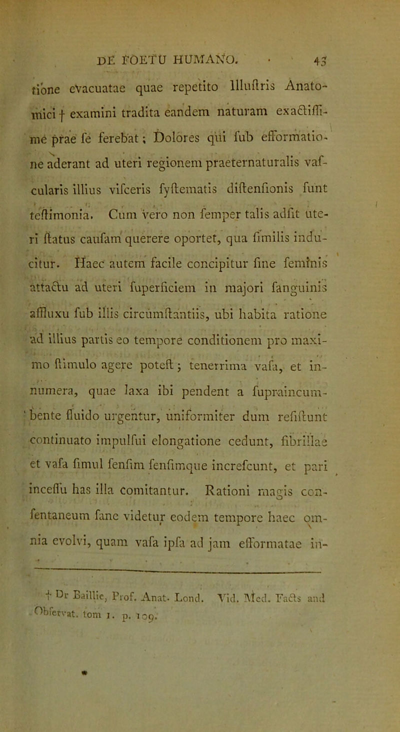 tione eVacuatae quae repetito llluftris Anato- mici f examini tradita eandem naturam exa&ifli- me prae fe ferebat; Dolores qui fub efformatio- ne aderant ad uteri regionem praeternaturalis vaf- cularis illius vifceris fyflematis diflenfionis funt * ... . 1 • , >. teflimonia. Cum vero non femper talis adfit ute- ri flatus caufam' querere oportet, qua fimilis indu- citur. Haec autem facile concipitur fme feminis attaftu ad uteri fuperficiem ili majori fanguinis affluxu fub illis circumflandis, ubi habita ratione ad illius partis eo tempore conditionem pro maxi- mo {limulo agere potefl; tenerrima vafa, et in- i • • ■ \ . numera, quae laxa ibi pendent a fupraincum- ’ tente fluido urgentur, uniformiter dum refiftunt continuato impulfui elongatione cedunt, fibrillae et vafa fimul fenfim fenfimque increfcunt, et pari inceflu has illa comitantur. Rationi magis con- fentaneum fane videtur eodem tempore haec om- nia evolvi, quam vafa ipfa ad jam efformatae in- i- Dr Baillie, Piof. Anat- Lond. Vid. Mcd. Eafts and fervat. tom j. p. 109.