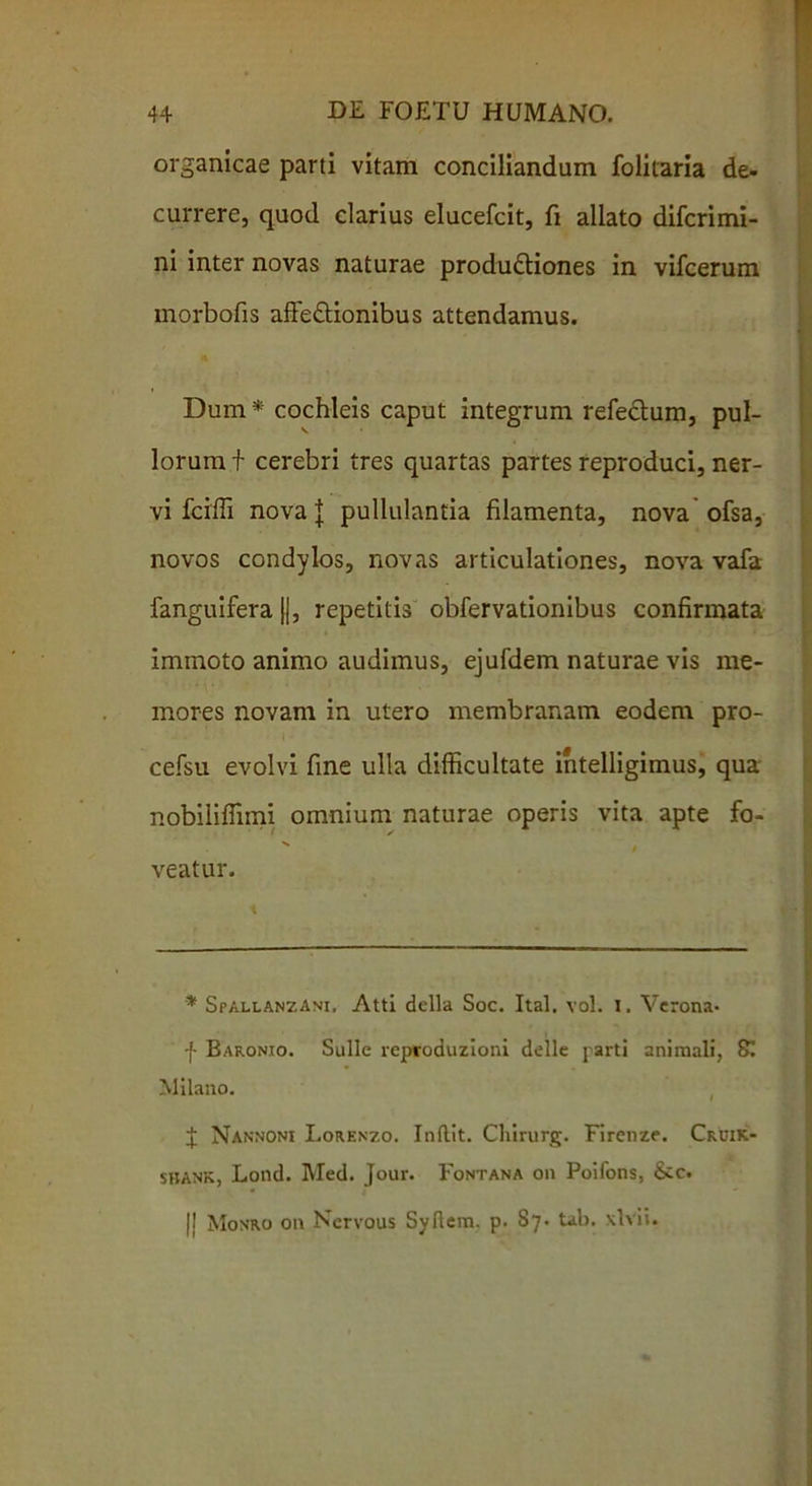 organicae parti vitam conciliandam folitaria de- currere, quod clarius elucefcit, fi allato difcrimi- ni inter novas naturae produdtiones in vifcerum morbofis afte&ionibus attendamus. 1 n Dum* cochleis caput integrum refectum, pul- lorum f cerebri tres quartas partes reproduci, ner- vi fcifli nova l pullulantia filamenta, nova ofsa, novos condylos, novas articulationes, nova vafa fanguifera jj, repetitis obfervationibus confirmata ' ‘ immoto animo audimus, ejufdem naturae vis me- mores novam in utero membranam eodem pro- cefsu evolvi fine ulla difficultate intelligimus, qua nobiliffimi omnium naturae operis vita apte fo- veatur. * SpallanzAni. Atti della Soc. Ital. vol. I. Verona- f Baronio. Suile reproduzioni delle parti animali, 81 Milano. J Nannoni Lorenzo. Indit. Clururg. Firenze. Cruik- SHANK, Lond. Med. Jour. Fontana on Poifons, &c. |! Monro on Nervous Sydem. p. S7. tab. .vivi i.
