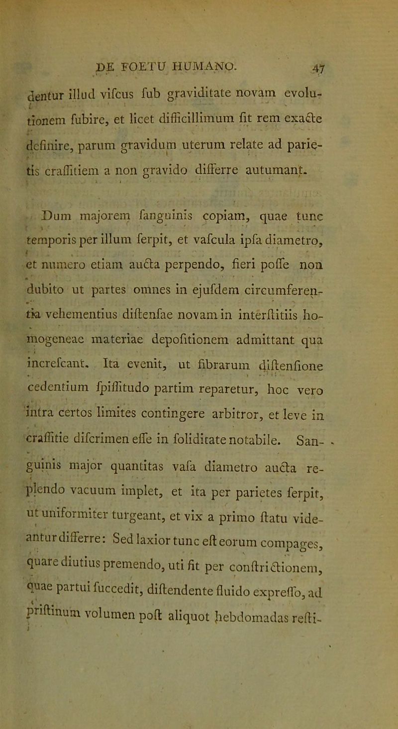 dentur illud vifcus fub graviditate novam evolu- tionem fubire, et licet difficillimum fit rem cxa&e definire, parum gravidum uterum relate ad parie- tis craffitiem a non gravido differre autumant. Dum majorem fanguinis copiam, quae tunc . V - * • : ' temporis per illum ferpit, et vafcula ipfa diametro, i t ; ' * et numero etiam audla perpendo, fieri poffe non «* dubito ut partes omnes in ejufdem circumferen- tia vehementius diftenfae novam in interffitiis I10- mogeneae materiae depofitionem admittant qua increfcant. Ita evenit, ut fibrarum diftenfione • ' . » • - * t £ - cedentium fpiflitudo partim reparetur, hoc vero intra certos limites contingere arbitror, et leve in craffitie difcrimen effe in foliditate notabile. San- « guinis major quantitas vafa diametro aucta re- < * • * * » plendo vacuum implet, et ita per parietes ferpit, ut uniformiter turgeant, et vix a primo ftatu vide- antur differre: Sed laxior tunc efi: eorum compages, quare diutius premendo, uti fit per conftriftionem, quae partui fuccedit, diftendente fluido expreffo, ad priflinum volumen pofl aliquot fiebdomadas refli-