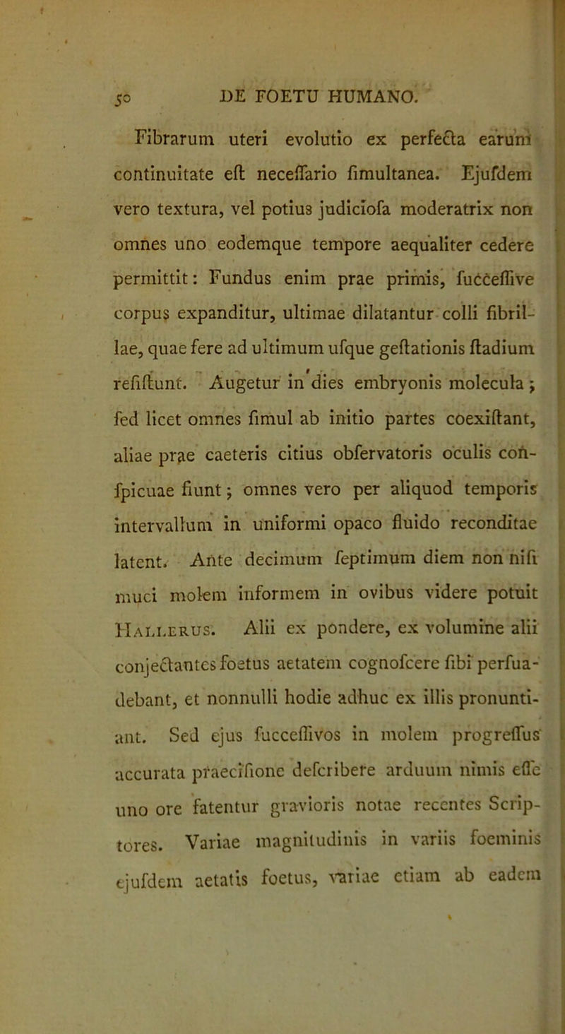 5° Fibrarum uteri evolutio ex perfe&a earum continuitate eft neceflario fimultanea. Ejufdem vero textura, vel potius judiciofa moderatrix non omnes uno eodemque tempore aequaliter cedere permittit: Fundus enim prae primis, fucceflive corpus expanditur, ultimae dilatantur colli fibril- lae, quae fere ad ultimum ufque geftationis ftadium * t refillunt. Augetur in dies embryonis molecula j fed licet omnes fimul ab initio partes coexiftant, aliae prae caeteris citius obfervatoris oculis coh- fpicuae fiunt; omnes vero per aliquod temporis intervallum in uniformi opaco fluido reconditae latent. Ante decimum feptimum diem non nifi muci molem informem in ovibus videre potuit Hali.erus. Alii ex pondere, ex volumine alii conjeftantes foetus aetatem cognofcere fibi perfua- debant, et nonnulli hodie adhuc ex illis pronunti- ant. Sed ejus fucceflivos in molem progreflus accurata praecifione defcribere arduum nimis eflc uno ore fatentur gravioris notae recentes Scrip- tores. Variae magnitudinis in variis foeminis ejufdem aetatis foetus, variae etiam ab eadem