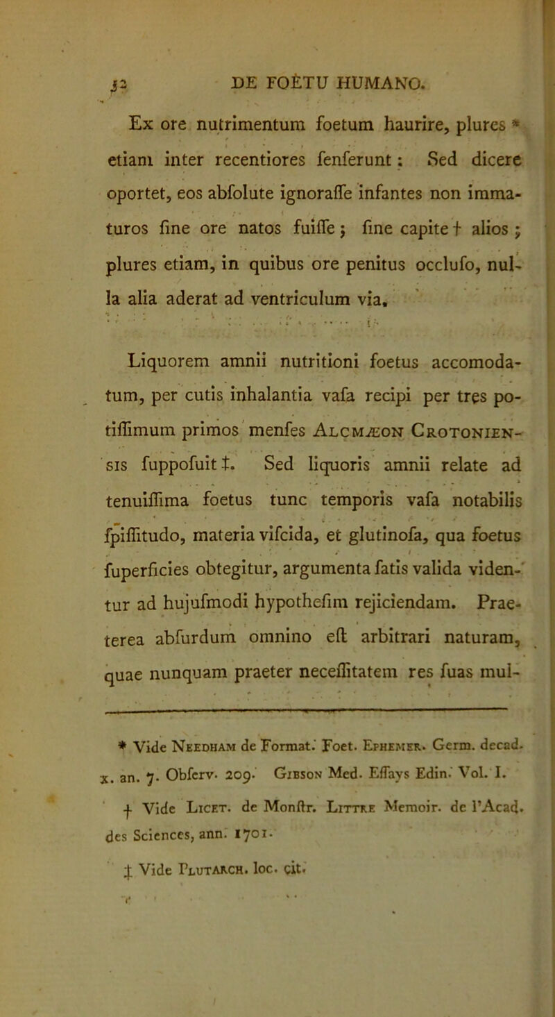 3 2 DE FQ£TU HUMANO. Ex ore nutrimentum foetum haurire, plures * etiam inter recentiores fenferunt; Sed dicere oportet, eos abfolute ignoraffe infantes non imma- ,* > . {• < turos fine ore natos fuilfe j fme capite f alios j plures etiam, in quibus ore penitus occlufo, nul- la alia aderat ad ventriculum via, i: \ . • . <. ‘ ‘ r , .... i » i , .. .. i Liquorem amnii nutritioni foetus accomoda- tum, per cutis inhalantia vafa recipi per tres po- tiffimum primos menfes Alcmaeon Crotonien- sis fuppofuitt. Sed liquoris amnii relate ad tenuiffima foetus tunc temporis vafa notabilis . ^ . ‘ s t'. « • fi ' t » fpiffitudo, materia vifcida, et glutinofa, qua foetus fuperficies obtegitur, argumenta fatis valida viden- tur ad hujufmodi hypothefim rejiciendam. Prae- terea abfurdum omnino elt arbitrari naturam, quae nunquam praeter neceflitatem res fuas mul- * Vide Needham de Format.' Foet. Efhemer. Germ. decad. x. an. 7. Obfcrv. 209. Gibson Med. Eflays Edin. Vol. I. -j. Vide Licet, de Monftr. Littre Memoir. de 1’Acad. des Sciences, ann. 1701. £ Vide Peutarch. loc. cit.