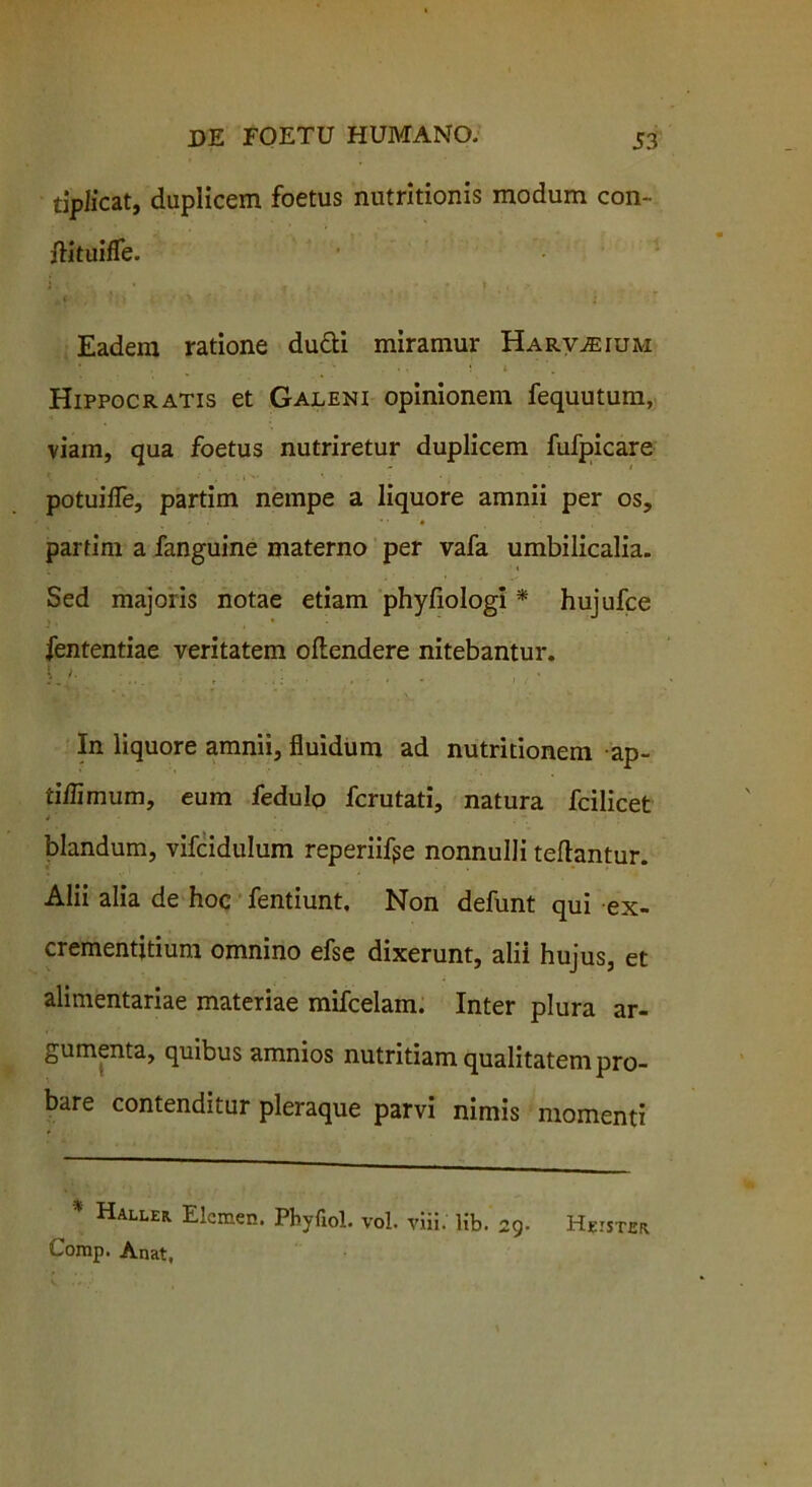 tipJicat, duplicem foetus nutritionis modum con- ftituiffe. Eadem ratione du&i miramur Harv^ium Hippocratis et Galeni opinionem fequutum, viam, qua foetus nutriretur duplicem fufpicare potuifle, partim nempe a liquore amnii per os, partim a fanguine materno per vafa umbilicalia. Sed majoris notae etiam phyfiologi * hujufce fententiae veritatem oftendere nitebantur. V 1. ’ ... j In liquore amnii, fluidum ad nutritionem ap- tiilimum, eum fedulo fcrutati, natura fcilicet blandum, vifcidulum reperiifge nonnulli teftantur. Alii alia de hoc fentiunt. Non defunt qui ex- crementitium omnino efse dixerunt, alii hujus, et alimentariae materiae mifcelam. Inter plura ar- gumenta, quibus amnios nutritiam qualitatem pro- bare contenditur pleraque parvi nimis momenti * Haller Elemen. Phyfiol. vol. viii. lib. 29. Hister Corap. Anat.