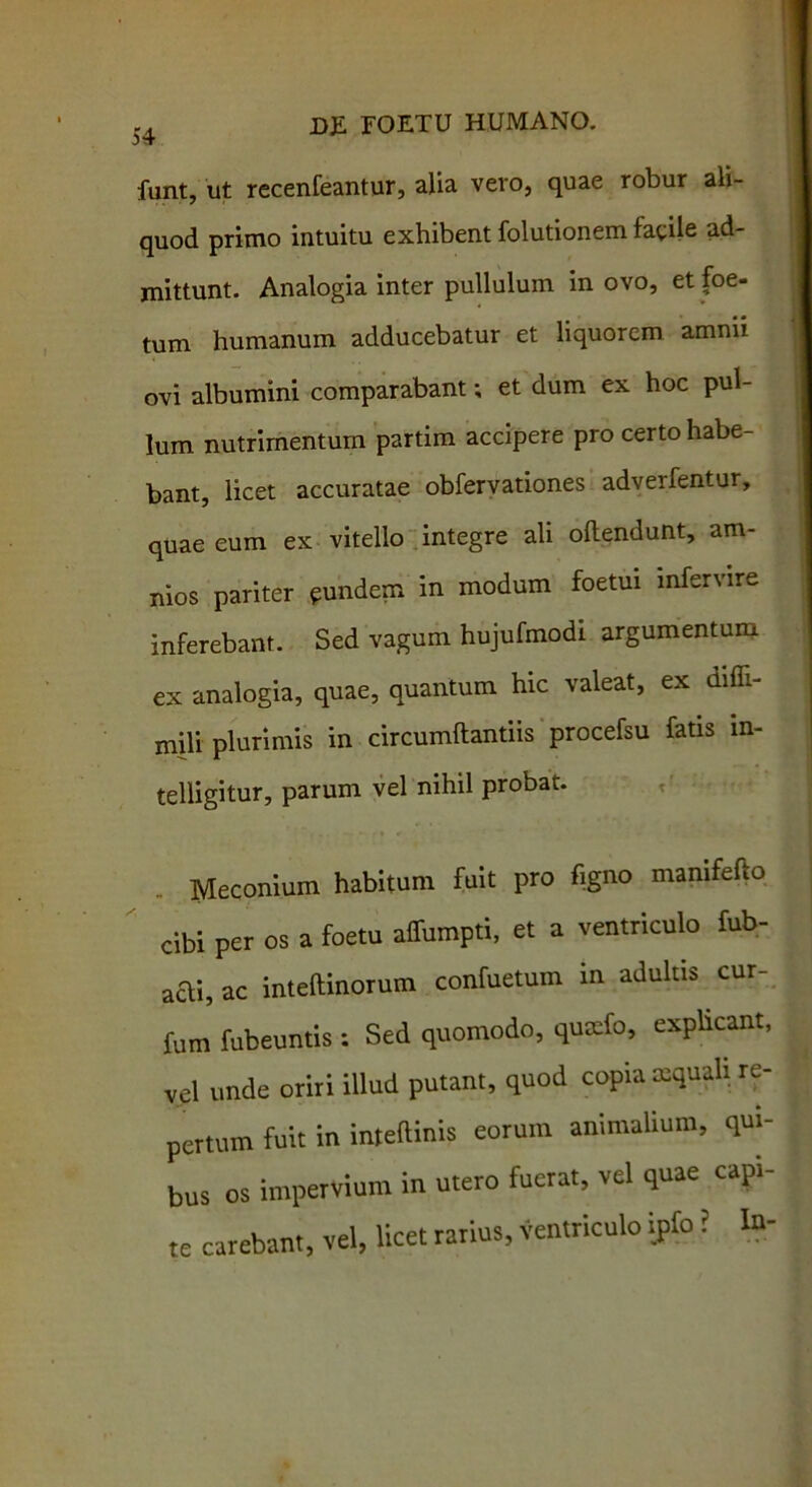 funt, ut recenfeantur, alia vero, quae robur ali- quod primo intuitu exhibent folutionem facile ad- mittunt. Analogia inter pullulum in ovo, et foe- tum humanum adducebatur et liquorem amnii ovi albumini comparabant; et dum ex hoc pul- lum nutrimentum partim accipere pro certo habe- bant, licet accuratae obfervationes adverfentur, quae eum ex vitello integre ali ollendunt, am- nios pariter eundem in modum foetui infervire inferebant. Sed vagum hujufmodi argumentum ex analogia, quae, quantum hic valeat, ex difli- mili plurimis in circumdandis procefsu fatis in- telligitur, parum vel nihil probat. Meconium habitum fuit pro figno mamfefio cibi per os a foetu alfumpti, et a ventriculo fub- aai, ac inteftinorum confuetum m adultis cur- fum fubeuntis : Sed quomodo, quaefo, explicant, vel unde oriri illud putant, quod copia aequali re- pertum fuit in inteftinis eorum animalium, qui- bus os impervium in utero fuerat, vel quae capi- te carebant, vel, licet rarius, ventriculo ipfo ? In-