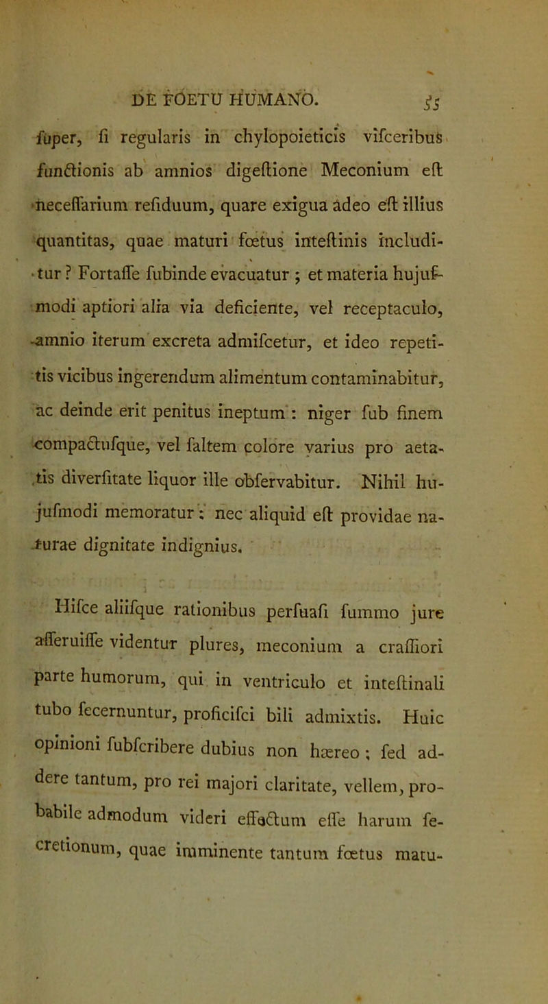 5*5 fuper, fi regularis in chylopoieticis vifceribuS fun&ionis ab amnios digellione Meconium eft •necefiarium refiduum, quare exigua adeo eft illius quantitas, quae maturi foetus inteftinis includi- tur ? Fortaffe fubinde evacuatur ; et materia hujuf- modi aptiori alia via deficiente, vel receptaculo, -amnio iterum excreta admifcetur, et ideo repeti- tis vicibus ingerendum alimentum contaminabitur, ac deinde erit penitus ineptum : niger fub finem compa£tufque, vel faltem colore varius pro aeta- tis diverfitate liquor ille obfervabitur. Nihil hu- jufmodi memoratur; nec aliquid eft providae na- turae dignitate indignius. Hifce aliifque rationibus perfuafi fummo jure afferuilfe videntur plures, meconium a crafliori parte humorum, qui in ventriculo et inteftinali tubo fecernuntur, proficifci bili admixtis. Huic opinioni fubfcribere dubius non hsereo ; fed ad- dere tantum, pro rei majori claritate, vellem, pro- babile admodum videri effe<5lum efle harum fe- cretionum, quae imminente tantum foetus matu-
