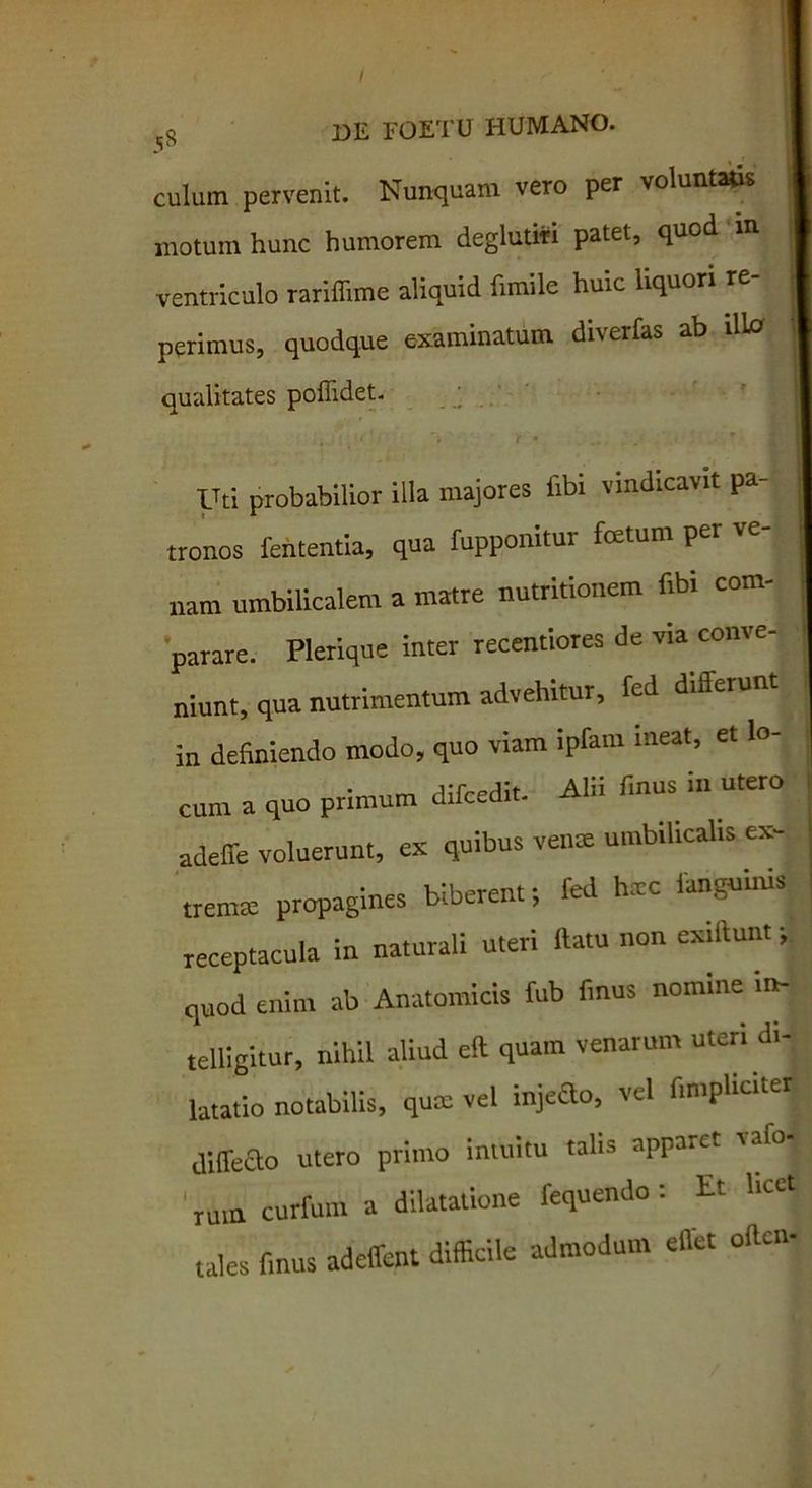 sg de FUF I U culum pervenit. Nunquam vero per voluntatis motum hunc humorem deglutiri patet, quod m ventriculo rariflime aliquid fimile huic liquori re perimus, quodque examinatum diverfas ab illa qualitates poffidet. Uti probabilior illa majores libi vindicavit pa- tronos fententia, qua fupponitur fcetum p „am umbilicalem a matre nutritionem fibi com- parare. Plerique inter recentiores de via conve- niunt, qua nutrimentum advehitur, fed differunt I in definiendo modo, quo viam ipfam ineat, et lo- cum a quo primum difcedit. Alii finus in utero adeffe voluerunt, ex quibus vente umbilicalis ex- tremtc propagines biberent; fed hxc ianguinis receptacula in naturali uteri ftatu non exiitunt; quod enim ab Anatomicis fub finus nomine m- telllgitur, nihil aliud ell quam venarum uteri di- latatio notabilis, quas vel injeao, vel fin.pliciter diffeao utero primo intuitu talis apparet vafo- imn curfum a dilatatione fequendo: Et licet tales finus adeffent difficile admodum effet oilcn-