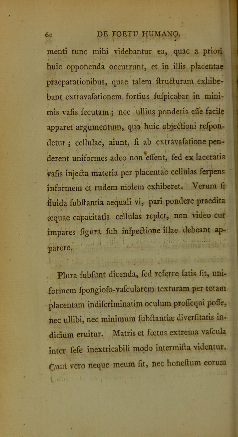 i . ■ . menti tunc mihi videbantur ea, quae a priori huic opponenda occurrunt, et in illis placentae praeparationibus, quae talem flructuram exhibe- • i „ •. * >. * ' bant extravafationem fortius fufpicabar in mini- . . ; . ' : . . . mis vafis fecutam ; nec ullius ponderis efle facile apparet argumentum, quo huic obje&ioni refpon- detur ; cellulae, aiunt, fi ab extravafatione pen- derent uniformes adeo non*effent, fed ex laceratis vafis injedta materia per placentae cellulas ferpens informem et rudem molem exhiberet. Verum fi. fluida fubftantia aequali vi, pari pondere praedita sequae capacitatis cellulas replet, non video cur impares figura fub infpe&ione illae debeant ap- * i .! • ^ ' i - - ■ ' •*'“ ' parere. ''-i 4 Plura fubfunt dicenda, fed referre fatis fit, uni- formem fpongiofo-vafcularem texturam per totam placentam indiferiminatim oculum profiequi pofle, nec ullibi, nec minimum fubftantiae diverfitatis in- dicium eruitur. Matris et foetus extrema vafcula inter fefe inextricabili modo intermifta videntur. Cuni vero neque meum fit, nec honeftum eorum l • 1 ' «  ‘