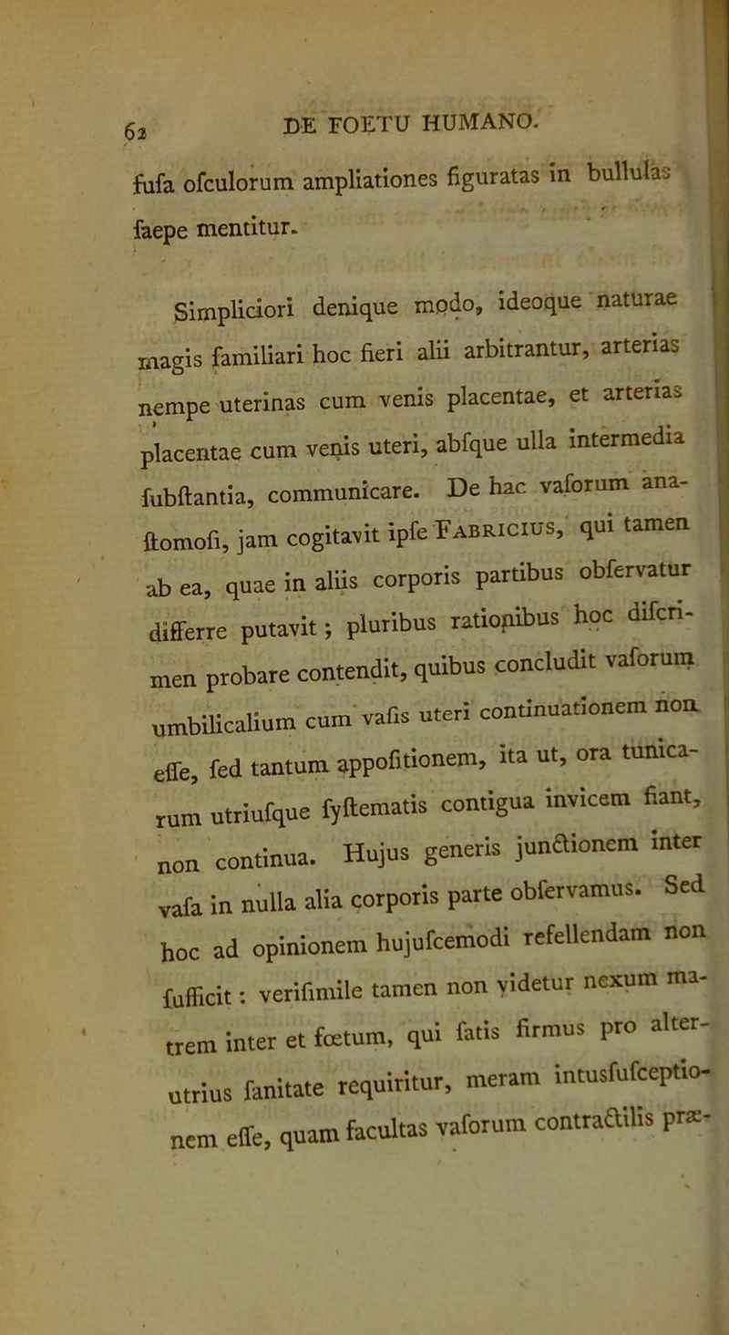 fufa ofculorum ampliationes figuratas in bullula. , faepe mentitur. Simpliciori denique modo, ideoque naturae magis familiari hoc fieri alii arbitrantur, arterias nempe uterinas cum venis placentae, et arterias placentae cum venis uteri, abfque ulla intermedii fubflantia, communicare. De hac vaforum ana- ftomofi, jam cogitavit ipfe Fabricius, qui tamen ab ea, quae in aliis corporis partibus obfervatur differre putavit; pluribus rationibus hoc dircri- men probare contendit, quibus concludit vaforum umbilicalium cum vaf.s uteri continuationem non effe, fed tantum appofmonem, ita ut, ora tunica- rum utriufque fyftematis contigua invicem fiant, non continua. Hujus generis junaionem inter vafa in nulla alia corporis parte obfervamus. Sed hoc ad opinionem hujufcemodi refellendam non fufficit: verifimile tamen non videtur nexum ma- trem inter et fatum, qui fatis firmus pro alter- utrius fanitate requiritur, meram intusfufceptio- nem effe, quam facultas vaforum contraailis p«-