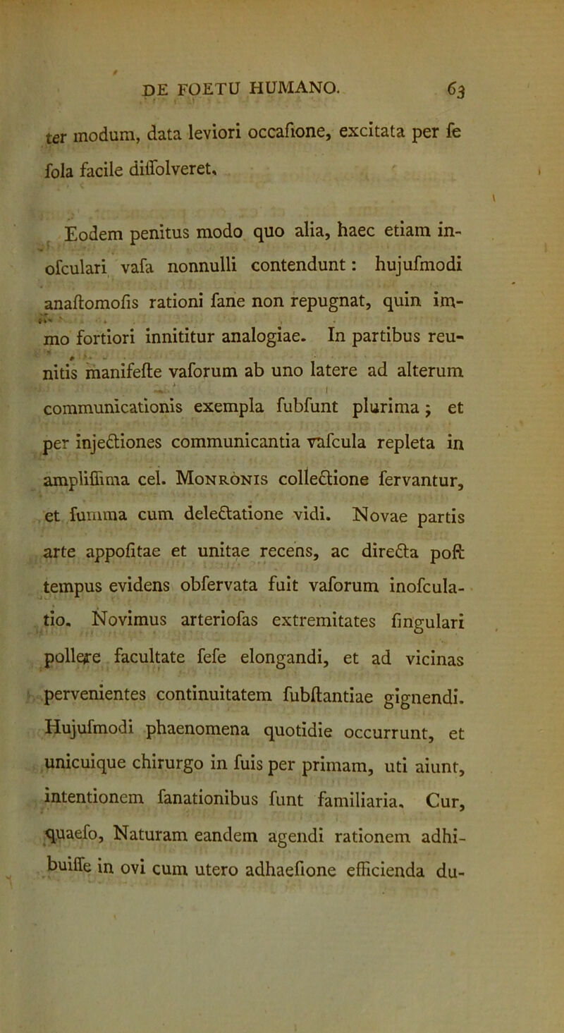 ter modum, data leviori occafione, excitata per fe fola facile diifolveret. Eodem penitus modo quo alia, haec etiam in- ofculari vala nonnulli contendunt: hujufmodi anaftomofis rationi fane non repugnat, quin im- mo fortiori innititur analogiae. In partibus reu- nitis manifefte vaforum ab uno latere ad alterum i i - W-': I communicationis exempla fubfunt plurima j et per inje&iones communicantia vnfcula repleta in ampliffima cel. Monronis colledlione fervantur, et fumma cum deleftatione vidi. Novae partis arte appofitae et unitae recens, ac dire&a poft tempus evidens obfervata fuit vaforum inofcula- tio. Novimus arteriofas extremitates fingulari pollere facultate fefe elongandi, et ad vicinas pervenientes continuitatem fubflantiae gignendi. Hujufmodi phaenomena quotidie occurrunt, et unicuique chirurgo in fuis per primam, uti aiunt, intentionem fanationibus funt familiaria. Cur, quaefo. Naturam eandem agendi rationem adhi- buiffe in ovi cum utero adhaefione efficienda du-