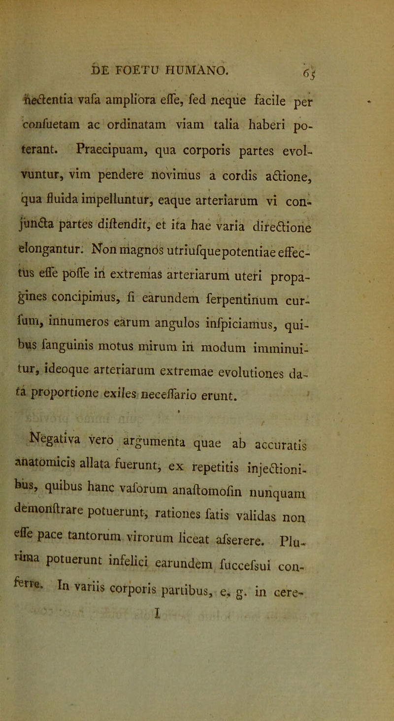 hebentia vafa ampliora efle, fed neque facile per confuetam ac ordinatam viam talia haberi po- terant. Praecipuam, qua corporis partes evol- vuntur, vim pendere novimus a cordis a&ione, qua fluida impelluntur, eaque arteriarum vi con- junda partes diftendit, et ita hae varia direftione elongantur. Non magnds utriufquepotentiae effec- tus efle poflfe iri extremas arteriarum uteri propa- gines concipimus, fi earundem ferpentinum cur- fum, innumeros earum angulos infpiciamus, qui- bus fanguinis motus mirum in modum imminui- tur, ideoque arteriarum extremae evolutiones da- ta proportione exiles neceffario erunt. i Negativa vero argumenta quae ab accuratis anatomicis allata fuerunt, ex repetitis injectioni- bus, quibus hanc vaforum anaftomofin nunquam demonftrare potuerunt, rationes fatis validas non efle pace tantorum virorum liceat afserere. Plu- rima potuerunt infelici earundem fuccefsui con- rie’ In variis corporis partibus, e, g. in cere- I