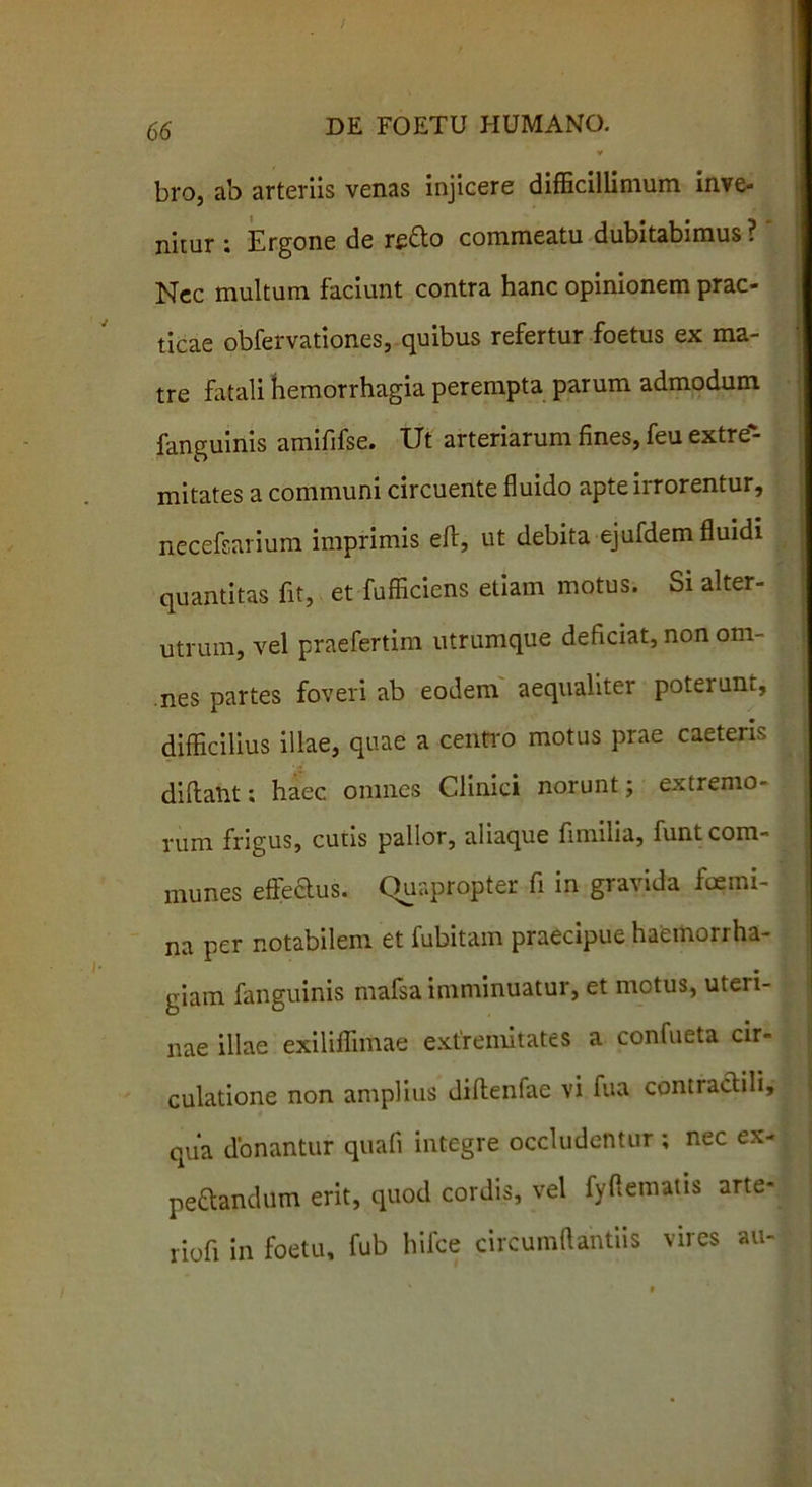 bro, ab arteriis venas injicere difficillimum inve- nitur ; Ergone de re&o commeatu dubitabimus ? Nec multum faciunt contra hanc opinionem prac- ticae obfervationes, quibus refertur foetus ex ma- tre fatali hemorrhagia perempta parum admodum fanguinis amififse. Ut arteriarum fines, feu extre- mitates a communi circuente fluido apte irrorentur, necefsarium imprimis ed, ut debita ejufdem fluidi quantitas fit, et fufficiens etiam motus. Si alter- utrum, vel praefertim utrumque deficiat, non om- nes partes foveri ab eodem aequaliter poterunt, difficilius illae, quae a centro motus prae caeteris didant; haec omnes Clinici norunt; extremo- rum frigus, cutis pallor, aliaque fimilia, funt com- munes effectus. Quapropter fi in gravida fcemi- na per notabilem et fubitam praecipue haemoriha- giam fanguinis mafsa imminuatur, et metus, uteri- nae illae exiliffimae extremitates a confueta cir- culatione non amplius didenfae vi fua contraclili, qua donantur quali integre occludentur ; nec ex- pettandum erit, quod cordis, vel fyflematis arte- ri0fi in foetu, fub hifce circumflandis vires au-