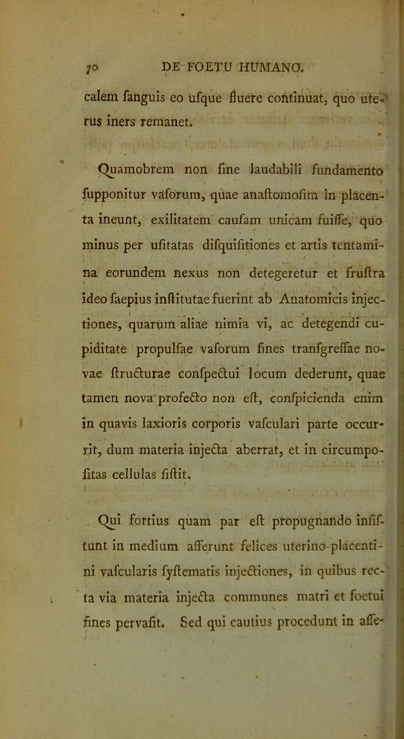 calem fanguis eo ufque fluere continuat, quo ute~’ rus iners remanet. • • . . Quamobrem non fine laudabili fundamento fupponitur vaforum, quae anaftomofim in placen- ' ' t ta ineunt, exilitatem caufam unicam fuifle, quo minus per ufitatas difquifitiones et artis tentami- y ■ V ... . - . / • na eorundem nexus non detegeretur et fruftra ideo faepius inftitutae fuerint ab Anatomicis injec- tiones, quarum aliae nimia vi, ac detegendi cu- piditate propulfae vaforum fines tranfgreflae no- vae ftruCturae confpeCtui locum dederunt, quae ■ tamen nova profeCto non efl:, conipicienda enim in quavis laxioris corporis vafculari parte occur- rit, dum materia injeCta aberrat, et in circumpo- ' • • <• '•*« fitas cellulas fiftit. tunt in medium afferunt felices uterino-placenti- ni vafcularis fyflematis injectiones, in quibus rec- ta via materia injeCta communes matri et foetui fines pervafit. Sed qui cautius procedunt in alfe-