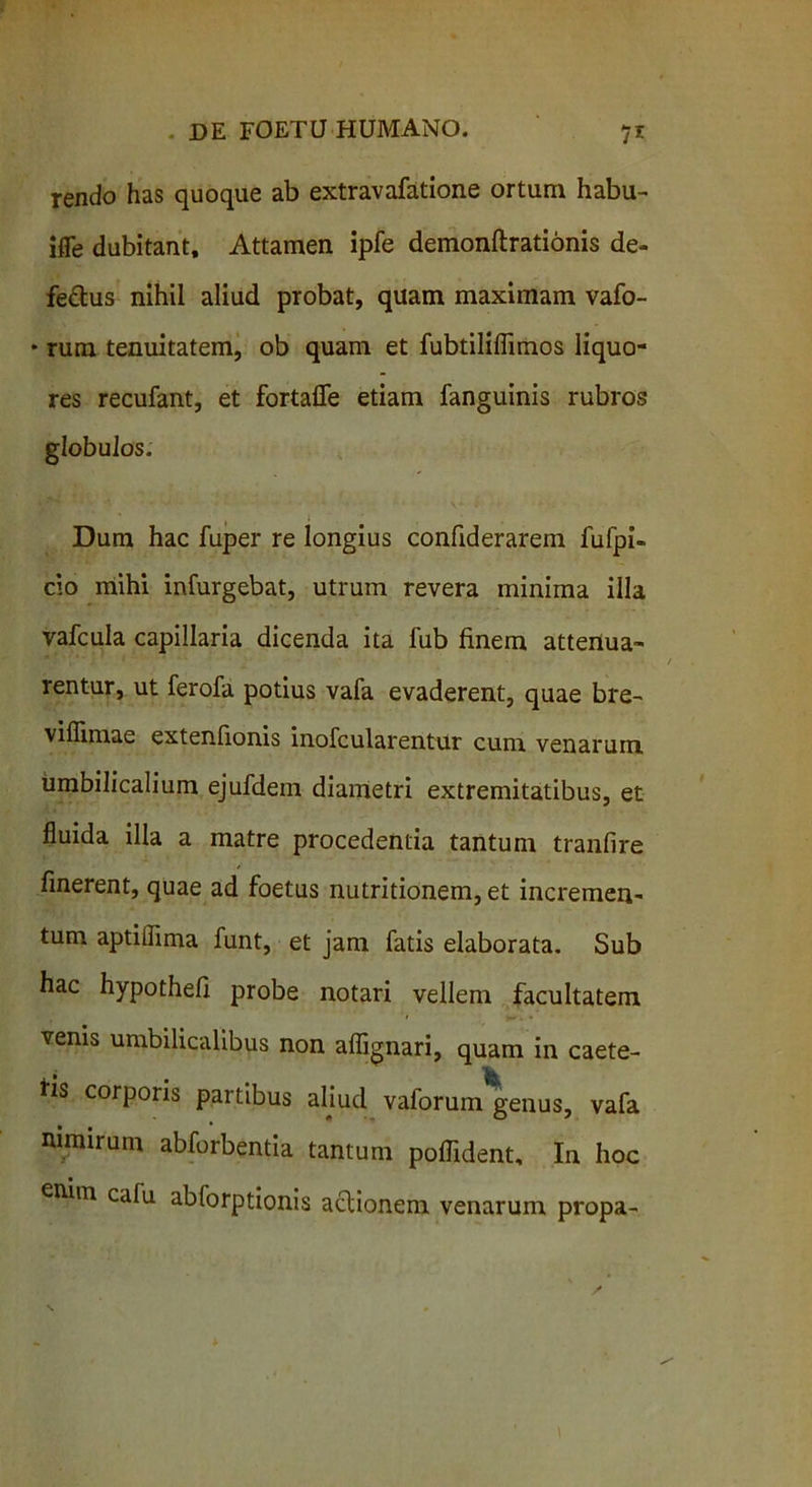 tendo has quoque ab extravafatione ortum habu- ifle dubitant. Attamen ipfe demonftrationis de- fedus nihil aliud probat, quam maximam vafo- * rum tenuitatem, ob quam et fubtiliflimos liquo- res recufant, et fortafie etiam fanguinis rubros globulos. Dum hac fuper re longius confiderarem fufpi- cio mihi infurgebat, utrum revera minima illa vafcula capillaria dicenda ita fub finem attenua- rentur, ut ferofa potius vafa evaderent, quae bre- viffimae extenfionis inofcularentur cum venarum umbilicalium ejufdem diametri extremitatibus, et fluida illa a matre procedentia tantum tranfire finerent, quae ad foetus nutritionem, et incremen- tum aptiflima funt, et jam fatis elaborata. Sub hac hypothefl probe notari vellem facultatem venis umbilicalibus non aflignari, quam in caete- fis corporis partibus aliud valorum genus, vafa nimirum abforbentia tantum poflident. In hoc enim calu abforptionis actionem venarum propa-