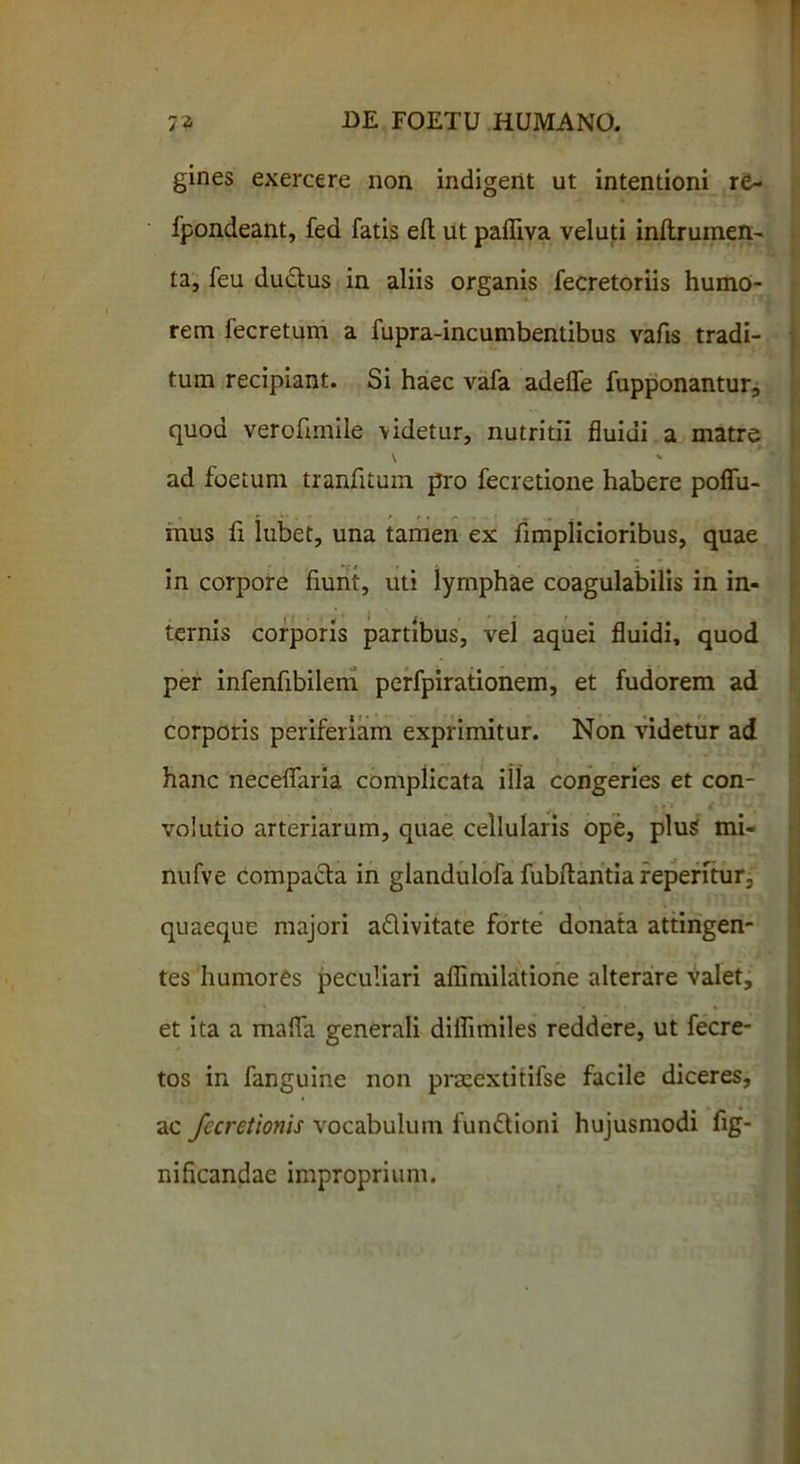 gines exercere non indigent ut intentioni re- fpondeant, fed fatis efl ut pafliva veluti inftrumen- ta, feu du&us in aliis organis fecretoriis humo- rem fecretum a fupra-incumbentibus vafis tradi- tum recipiant. Si haec vafa adefle fupponantur, quod verofimile videtur, nutritii fluidi a matre \ * ad foetum tranfitum pro fecretione habere poffu- mus fi lubet, una tamen ex fimplicioribus, quae in corpore fiunt, uti lymphae coagulabilis in in- ternis corporis partibus, vel aquei fluidi, quod per infenfibilem perfpirationem, et fudorem ad corporis periferiam exprimitur. Non videtur ad hanc neceflaria complicata illa congeries et con- volutio arteriarum, quae cellularis ope, plus mi- nufve compacta in glandulofa fubftantia repentur, quaeque majori a&ivitate forte donata attingen- tes humores peculiari aflimilatione alterare valet, et ita a mafla generali diflimiles reddere, ut fecre- tos in fanguine non praeextitifse facile diceres, ac fecrctionis vocabulum fun&ioni hujusmodi fig- nificandae improprium.