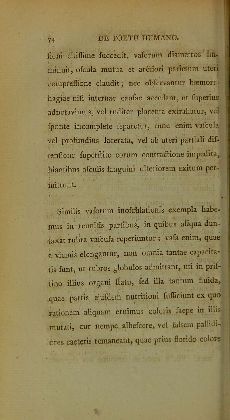 fioni citiflime fuccedit, vaforum diametros im- minuit, ofcula mutua et ardtiori parietum uteri compreffione claudit j nec obfervantur haemorr- hagiae nili internae caufae accedant, ut fuperius adnotavimus, vel ruditer placenta extrahatur, vel t - V 'r-, '* . V ' fponte incomplete feparetur, tunc enim vafcula vel profundius lacerata, vel ab uteri partiali dif- tenfione fuperflite eorum contractione impedita, hiantibus ofculis fanguini ulteriorem exitum per- mittunt. * Similis vaforum inofclilationis exempla habe- • V - r , r i * ■ * •• mus in reunitis partibus, in quibus aliqua dun- taxat rubra vafcula reperiuntur ; vafa enim, quae a vicinis elongantur, non omnia tantae capacita- tis funt, ut rubros globulos admittant, uti in prif- tino illius organi flatu, fed illa tantum fluida, quae partis ejufdem nutritioni fufficiunt ex quo rationem aliquam eruimus coloris faepe in illis mutati, cur nempe albefeere, vel faltem pallidi- ores caeteris remaneant, quae prius florido colore t