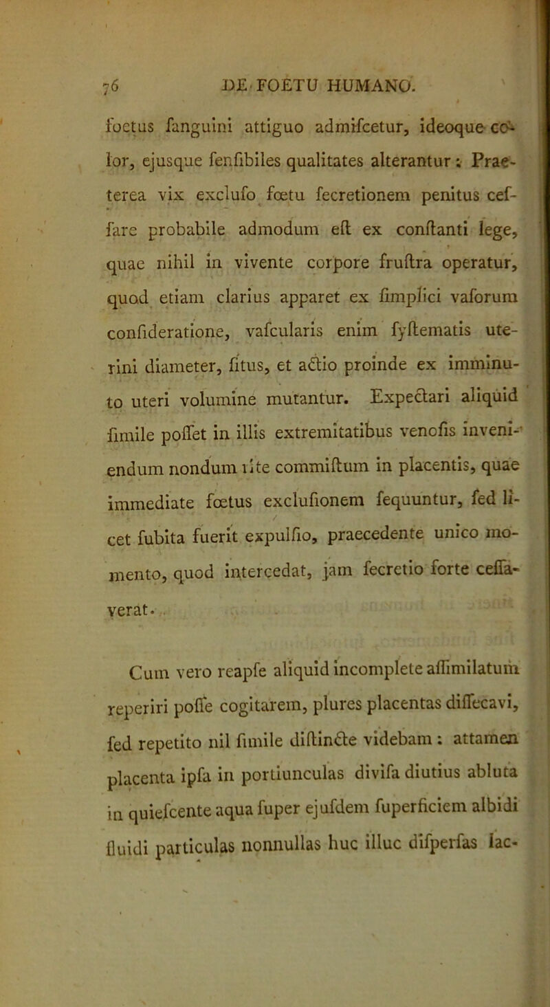 foetas fanguini attiguo adinifcetur, ideoque eo- ior, ejusque fenfibiles qualitates alterantur ; Prae- terea vix exclufo foetu fecretionem penitus cef- fare probabile admodum eft ex conflanti lege, t quae nihil in vivente corpore fruflra operatur, quod etiam clarius apparet ex iimplici vaforum confideratione, vafcularis enim fyftematis ute- rini diameter, fitus, et adio proinde ex imminu- to uteri volumine mutantur. Expedari aliquid fimile poflfet in illis extremitatibus venofis inveni- endum nondum lite commiftum in placentis, quae immediate foetus exclufionem fequuntur, fed li- cet fubita fuerit expulfio, praecedente unico mo- mento, quod intercedat, jam fecretio forte ceffa- verat. Cum vero reapfe aliquid incomplete aflimilatwh reperiri polfe cogitarem, plures placentas diffecavi, fed repetito nil fimile diftinde videbam ; attamen placenta ipfa in portiunculas divifa diutius abluta in quiefeente aqua fuper ejufdem fuperficiem albidi fluidi particulas nonnullas huc illuc difperfas lac-