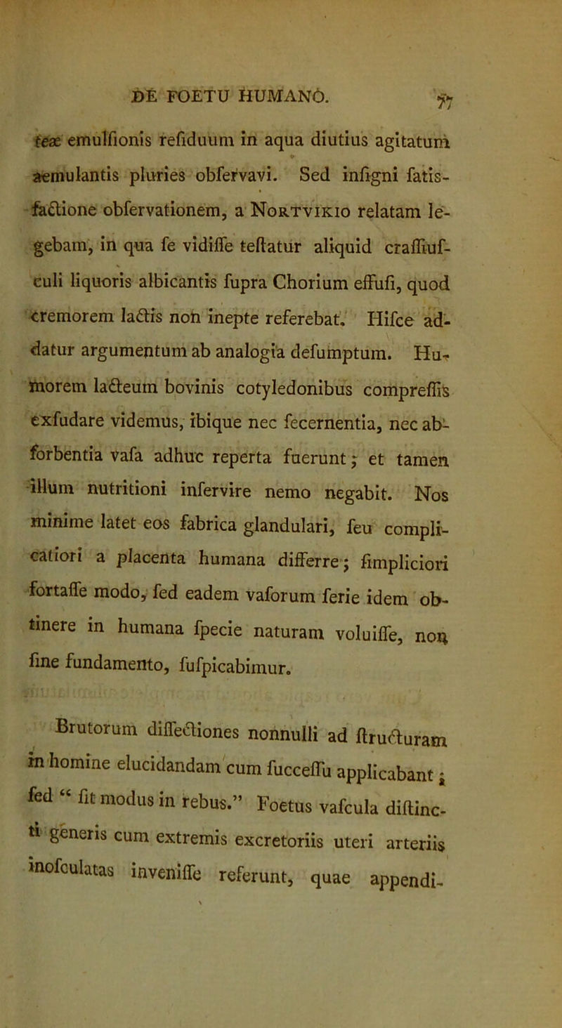 tex emulfionis refiduum in aqua diutius agitatum ♦ aemulantis pluries obfervavi. Sed inligni fatis- fa&ione obfervationem, a Nortvikio relatam le- gebam, in qua fe vidiffe teftatur aliquid craffiuf- euli liquoris albicantis fupra Chorium effufi, quod cremorem Iadtis noti inepte referebat. Hifce ad- datur argumentum ab analogia defumptum. Hu- morem ladteuin bovinis cotyledonibus compreflis exfudare videmus, ibique nec fecernentia, nec ab- forbentia vafa adhuc reperta fuerunt j et tamen illum nutritioni infervire nemo negabit. Nos minime latet eos fabrica glandulari, feu conipli- caliori a placenta humana differre 5 fimpliciori fortaffe modo, fed eadem vaforum ferie idem ob- tinere in humana fpecie naturam voluiffe, non line fundamento, fufpicabimur. Brutorum diffediones nonnulli ad ftru&uram m homine elucidandam cum fucceffu applicabant j fed “ fit modus in rebus.” Foetus vafcula diftinc- ti generis cum extremis excretoriis uteri arteriis mofculatas inveniffe referunt, quae appendi-