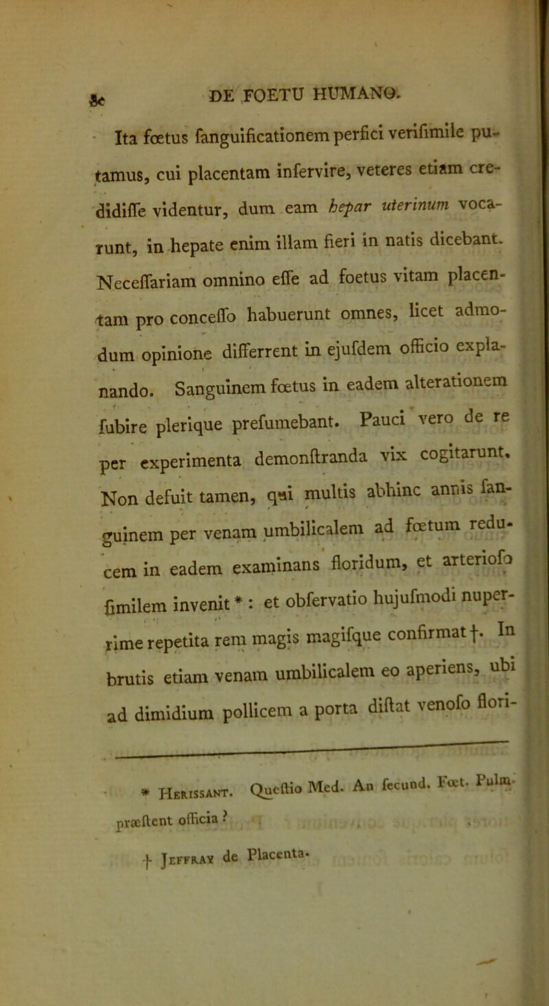 «< Ita foetus fanguificationem perfici verifimile pu- tamus, cui placentam infervire, veteres etiam cre- didiffe videntur, dum eam hepar uterinum voca- runt, in hepate enim illam fieri in natis dicebant. Neceffariam omnino effe ad foetus vitam placen- tam pro conceffo habuerunt omnes, licet admo- dum opinione differrent in ejufdem officio expla- nando. Sanguinem foetus in eadem alterationem fubire plerique prefumebant. Pauci vero de re per experimenta demonftranda vix cogitarunt. Non defuit tamen, qui multis abhinc anms fan- guinem per venam umbilicalem ad foetum redu- cem in eadem examinans floridum, et artenofo fimilem invenit * : et obfervatio hujufmodi nuper- rime repetita rem magis magifque confirmat In brutis etiam venam umbilicalem eo aperiens, ubi ad dimidium pollicem a porta diftat venofo fion- * HeRissANT. Queftio Med. An fecund. F«t. P»lm; praffient officia • -}• Jeffrav de Placenta-