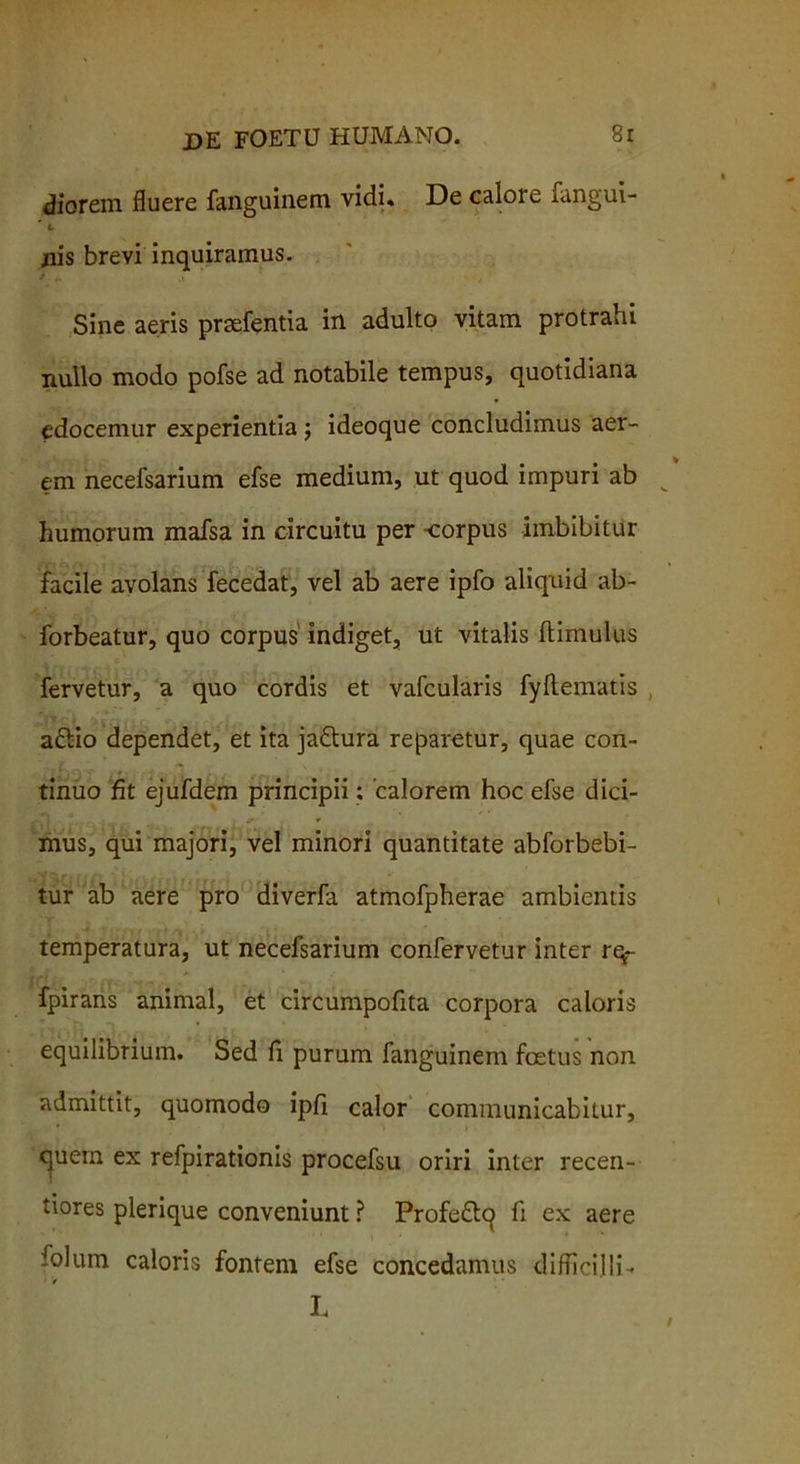 diorem fluere fanguinem vidi. De calore fangui- * t- jnis brevi inquiramus. i v, Sine aeris praefentia in adulto vitam protrahi nullo modo pofse ad notabile tempus, quotidiana edocemur experientia; ideoque concludimus aer- em necefsarium efse medium, ut quod impuri ab humorum mafsa in circuitu per corpus imbibitur facile avolans fecedat, vel ab aere ipfo aliquid ab- forbeatur, quo corpus indiget, ut vitalis (limulus fervetur, a quo cordis et vafcularis fyftematis aftio dependet, et ita jadlura reparetur, quae con- tinuo fit ejufdem principii; calorem hoc efse dici- mus, qui majori, vel minori quantitate abforbebi- tur ab aere pro diverfa atmofpherae ambientis temperatura, ut necefsarium confervetur inter rq- fpirans animal, et circumpofita corpora caloris equilibrium. Sed fi purum fanguinem foetus non admittit, quomodo ipfi calor communicabitur, quem ex refpirationis procefsu oriri inter recen- tiores plerique conveniunt ? Profedlq fi ex aere folum caloris fontem efse concedamus difficilli- 1 > L