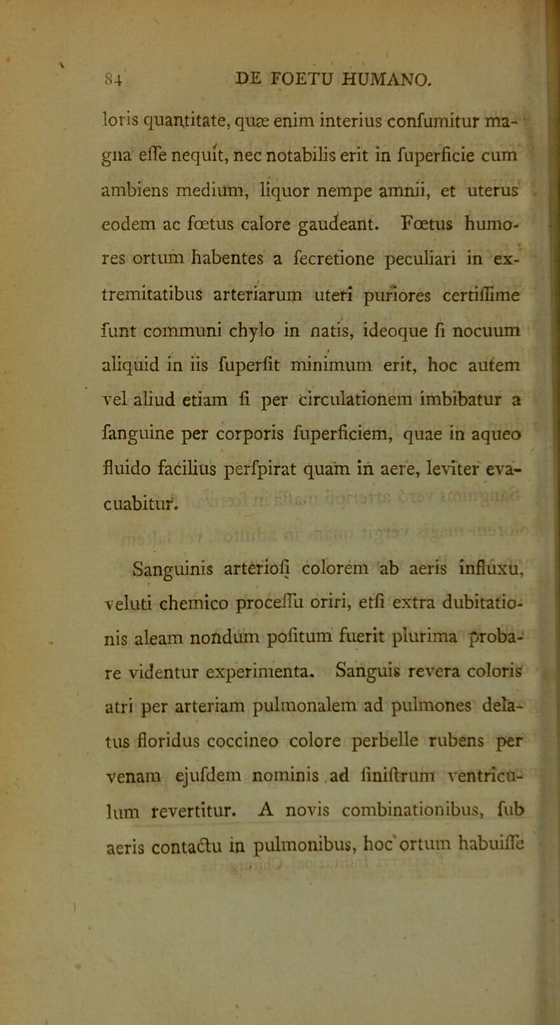loris quantitate, quae enim interius confumitur ma- gna effe nequit, nec notabilis erit in fuperficie cum ambiens medium, liquor nempe amnii, et uterus eodem ac foetus calore gaudeant. Foetus humo- res ortum habentes a fecretione peculiari in ex- i tremitatibus arteriarum uteri puriores certillime funt communi chylo in natis, ideoque fi nocuum aliquid in iis fuperlit minimum erit, hoc autem vel aliud etiam fi per circulationem imbibatur a fanguine per corporis fuperficiem, quae in aqueo fluido facilius perfpirat quam in aere, leviter eva- cuabitur1. Sanguinis arteriofi colorem ab aeris influxu, veluti chemico proceflu oriri, etfi extra dubitatio- nis aleam nondum pofitum fuerit plurima proba- re videntur experimenta. Sanguis revera coloris atri per arteriam pulmonalem ad pulmones dela- tus floridus coccineo colore perbelle rubens per venam ejufdem nominis ad finiftrum ventricu- lum revertitur. A novis combinationibus, fub aeris conta&u in pulmonibus, hoc ortum habuifle