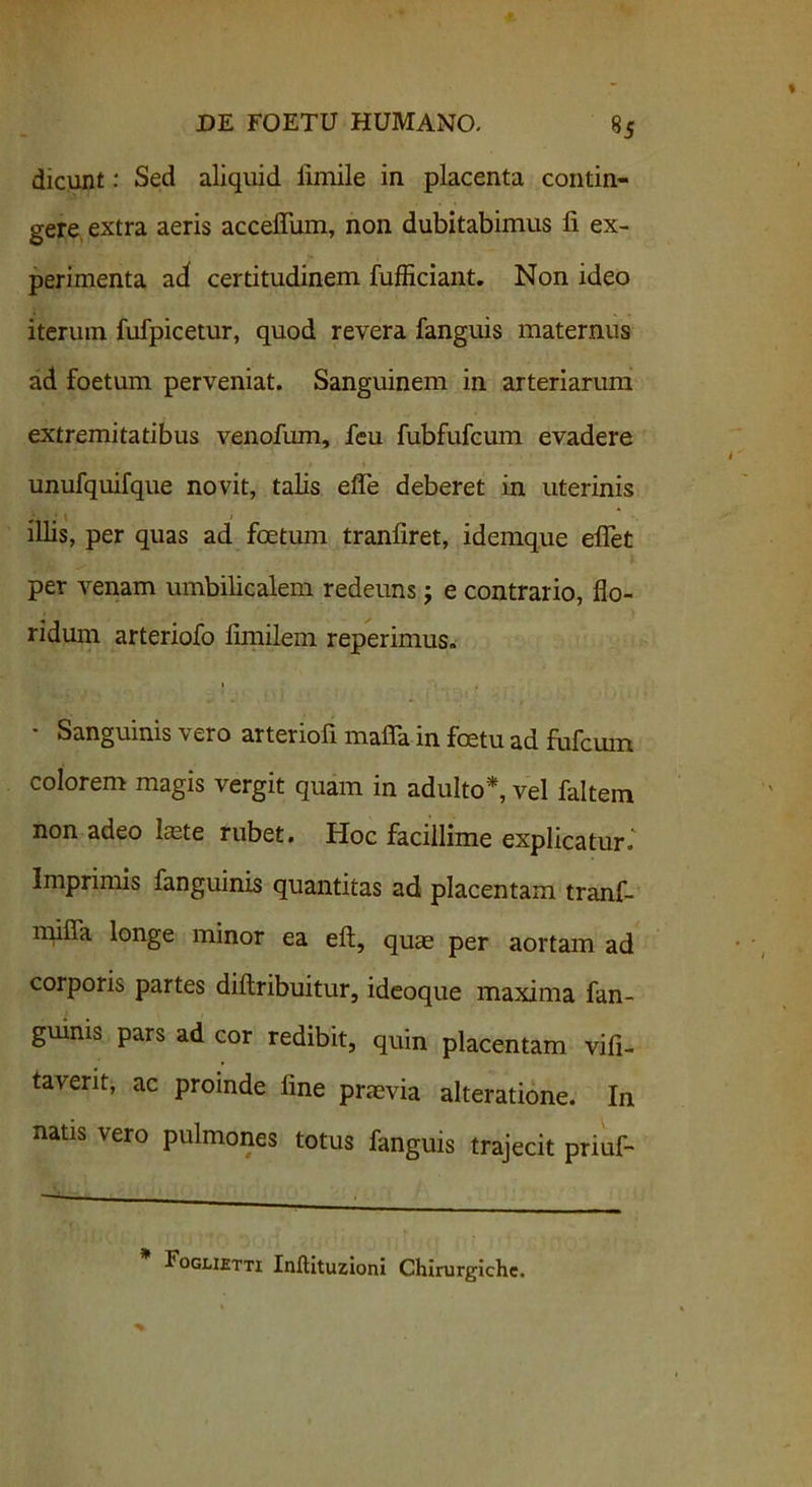 dicunt: Sed aliquid limile in placenta contin- gere, extra aeris accefium, non dubitabimus fi ex- perimenta ad certitudinem fufficiant. Non ideo iterum fufpicetur, quod revera fanguis maternus ad foetum perveniat. Sanguinem in arteriarum extremitatibus venofum, feu fubfufcum evadere unufquifque novit, talis efle deberet in uterinis illis, per quas ad foetum tranfiret, idemque efiet per venam umbilicalem redeuns j e contrario, flo- ridum arteriofo fimilem reperimus. Sanguinis \ c.ro arteriofi mafia in foetu ad fufcum colorem magis vergit quam in adulto*, vel faltein non adeo laete rubet. Hoc facillime explicatur.' Imprimis fanguinis quantitas ad placentam tranf- mifla longe minor ea eft, quae per aortam ad corporis partes diftribuitur, ideoque maxima fan- guinis pars ad cor redibit, quin placentam vifi- taverit, ac proinde fine praevia alteratione. In natis vero pulmones totus fanguis trajecit priuf- * Fogmetti Inftituzioni Chirurgiche.