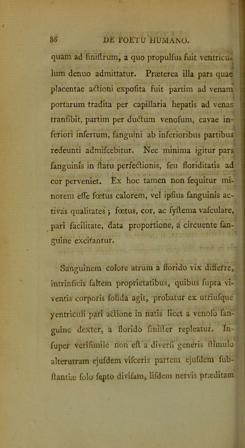 quam ad liniftrum, a quo propulfus fuit ventricu- * V • * - • ' 4 | lum denuo admittatur. Praeterea illa pars quae placentae a&ioni expofita fuit partim ad venam portarum tradita per capillaria hepatis ad venas tranfibit, partim per dudhim venofum, cavae in- feriori infertum, fanguini ab inferioribus partibus redeunti admifcebitur. Nec minima igitur pars fanguinis in ftatu perfe&ionis, feu floriditatis ad ' , # ' , ! . - . • ■ i r ' cor perveniet. Ex hoc tamen non fequitur mi- norem effe foetus calorem, vel ipiius fanguinis ac- tivas qualitates j foetus, cor, ac fyftema vafculare, pari facilitate, data proportione, a circuente fan- guine excitantur. Sanguinem colore atrum a florido vix differre., intrinficis faltem proprietatibus, quibus fupra vi- ventis corporis folida agit, probatur ex utriufque ‘ yentriculi pari aftione in natis licet a venofo fan- guine dexter, a florido finifler repleatur. In-| fuper verifimile non efl a diverfi generis flimulo alterutram ejufdem vifceris partem ejufdem fub-f flantiie folo fepto divifam, iifdein nervis praeditam