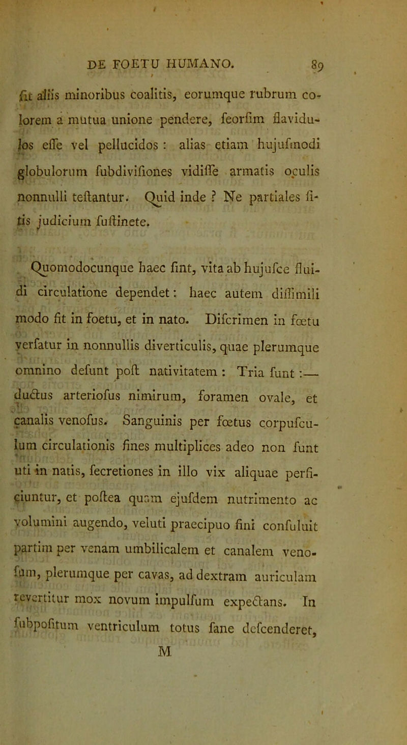 fit aliis minoribus coalitis, eorumque rubrum co- lorem a mutua unione pendere, feorlim flavidu- los efie vel pellucidos : alias etiam hujufmodi globulorum fubdivifiones vidiffe armatis oculis nonnulli fellantur. Quid inde ? Ne partiales li- tis judicium fullinete. « Quomodocunque haec fint, vita ab hujufce flui- di circulatione dependet: haec autem diflimili modo fit in foetu, et in nato. Difcrimen in fcetu verfatur in nonnullis diverticulis, quae plerumque omnino defunt poli nativitatem : Tria funt : ductus arteriofus nimirum, foramen ovale, et canalis venofus. Sanguinis per foetus corpufcu- lum circulationis fines multiplices adeo non funt uti in natis, fecretiones in illo vix aliquae perfi- ciuntur, et poltea quam ejufdem nutrimento ac volumini augendo, veluti praecipuo fini confuluit partim per venam umbilicalem et canalem veno- fmn, plerumque per cavas, ad dextram auriculam revertitur mox novum impulfum expedtans. In fubpofitum ventriculum totus fane dcfcenderet, M l
