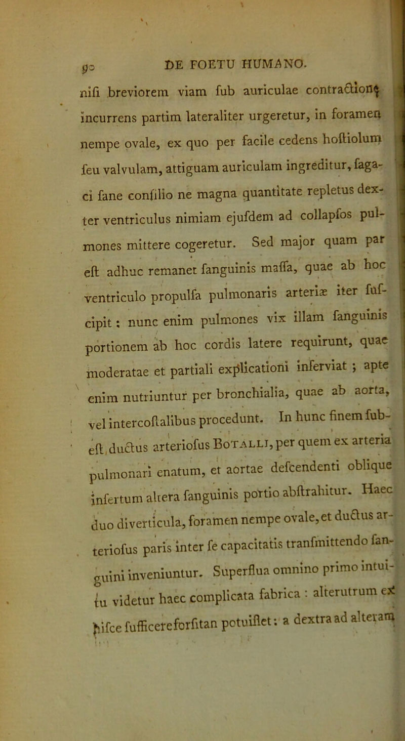 P° nifi breviorem viam fub auriculae contractiori^ incurrens partim lateraliter urgeretur, in foramen nempe ovale, ex quo per facile cedens hoftiolum feu valvulam, attiguam auriculam ingreditur, taga- ci fane confilio ne magna quantitate repletus dex- ter ventriculus nimiam ejufdem ad collapfos pul- mones mittere cogeretur. Sed major quam par eft adhuc remanet fanguinis maffa, quae ab hoc ventriculo propulfa pulmonaris arteriae iter fuf- cipit: nunc enim pulmones vix illam fanguinis portionem ab hoc cordis latere requirunt, quae moderatae et partiali explicationi inferviat ; apte enim nutriuntur per bronchialia, quae ab aorta, vel intercoftalibus procedunt. In hunc finem fub- efi: duclus arteriofus BoTALLi,per quem ex arteria pulmonari enatum, et aortae defcendenti oblique infertum akera fanguinis poTtio abftrahitur. Haec duo diverticula, foramen nempe ovale, et dudus ar- teriofus paris inter fe capacitatis tranfmittendo fan- guini inveniuntur. Superflua omnino primo intui- tu videtur haec complicata fabrica : alterutrum e* fiifce fufficereforfitan potuiflet: a dextra ad alteram