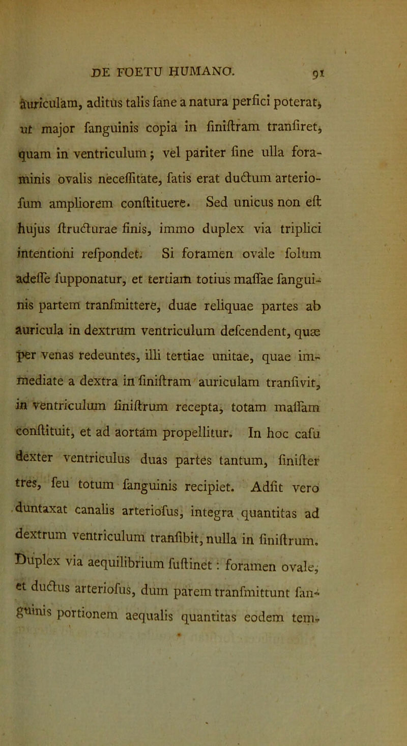 9* auriculam, aditus talis fane a natura perfici poterat* ut major fanguinis copia in fmiftram tranfiret, quam in ventriculum $ vel pariter line ulla fora- minis ovalis neceffitate, fatis erat dudhim arterio- fum ampliorem conftituere. Sed unicus non eft hujus ftrudturae finis, immo duplex via triplici intentioni refpondet Si foramen ovale folum adeffe iupponatur, et tertiam totius maffae fangui- nis partem tranfmittere, duae reliquae partes ab auricula in dextrum ventriculum defcendent, quas per venas redeuntes, illi tertiae unitae, quae im- mediate a dextra in fmiftram auriculam tranfivit, in ventriculum finiftrum recepta, totam malfam conftituit, et ad aortam propellitur. In hoc cafu dexter ventriculus duas partes tantum, finifter tres, feu totum fanguinis recipiet. Adfit vero duntaxat canalis arteriofus, integra quantitas ad dextrum ventriculum tranfibit, nulla in finiftrum. Duplex via aequilibrium fuftinet: foramen ovale,; et duftus arteriofus, dum parem tranfmittunt fan* guinis portionem aequalis quantitas eodem tem* •. \