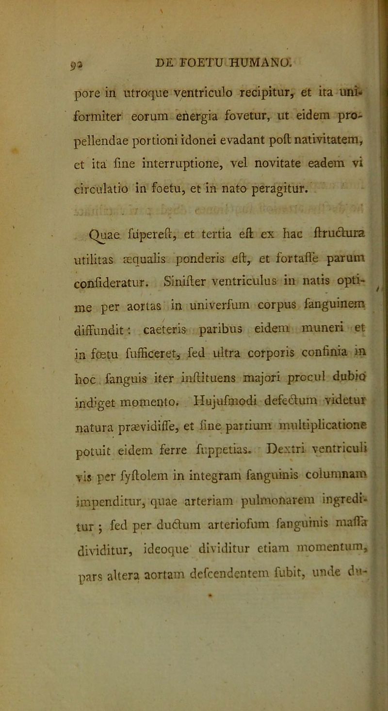 93 pore in utroque ventriculo recipitur, et ita uni- formiter eorum energia fovetur, ut eidem pro- pellendae portioni idonei evadant poli nativitatem, et ita fme interruptione, vel novitate eadem vi circulatio in foetu, et in nato peragitur. * * ’ f f • t j .7 i . J ■ r ' •••' **  •: * ■ •j Quae fiipereft, et tertia eft ex hac ftruchira utilitas aequalis ponderis eft, et fortaife parum conlideratur. Sinifter ventriculus in natis opti- me per aortas in univerfurn corpus fanguinem diffundit: caeteris paribus eidem muneri et in foetu fufficeret, fed ultra corporis confinia in hoc fanguis iter inflituens majori procul dubio indiget momento. Hujufmodi defedum videtur natura prtevidiffe, et line partium multiplicatione potuit eidem ferre fuppetias. Dextri ventriculi vis per fyftolem in integram fanguinis columnam impenditur, quae arteriam pulmonarem ingredi- tur *, fed per dudlum arteriofum fanguinis maffk dividitur, ideoque dividitur etiam momentum, pars altera aortam defcendentem fubit, unde du-