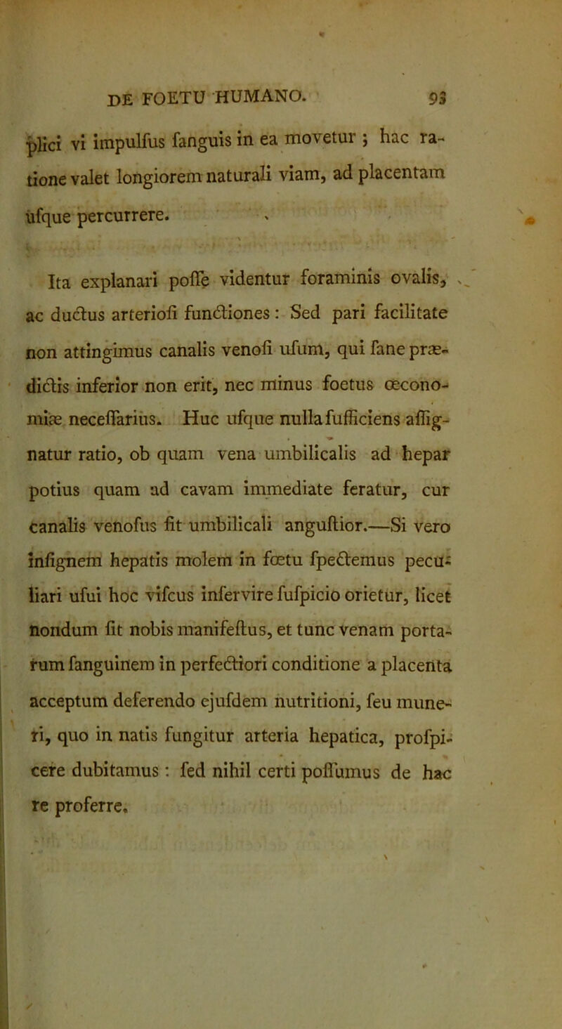 plici vi impulfus fanguis in ea movetur ; hac ra- tione valet longiorem naturali viam, ad placentam ufque percurrere. Ita explanari polle videntur foraminis ovalis, .. ac ductus arterioli fundtiones: Sed pari facilitate non attingimus canalis venoli ufum, qui fane prae- diatis inferior non erit, nec minus foetus oecono- miae necelTarius. Huc ufque nulla fufficiens affig- natur ratio, ob quam vena umbilicalis ad hepar potius quam ad cavam immediate feratur, cur canalis venofus lit umbilicali angultior.—Si vero infignem hepatis molem in fcetu fpeftemus pecu- liari ufui hoc vifcus infervire fufpicio orietur, licet nondum lit nobis manifeltus, et tunc venam porta- rum fanguinem in perfedtiori conditione a placenta acceptum deferendo ejufdem nutritioni, feu mune- ri, quo in natis fungitur arteria hepatica, profpi- cere dubitamus: fed nihil certi poflumus de hac re proferre.