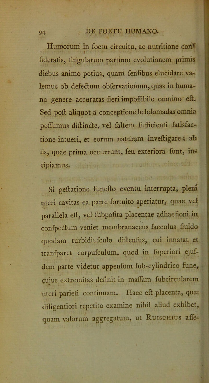 Humorum in foetu circuitu, ac nutritione coh* I fideratis, lingularum partium evolutionem primis diebus animo potius, quam fenfibus elucidare va- lemus ob defeftum obfervationum, quas in huma- no genere accuratas fieri impoflibile omnino eft. Sed poli aliquot a conceptione hebdomadas omnia poftiunus diftin&e, vel faltem fufficienti fatisfac- tione intueri, et eorum naturam inveftigare; ab iis, quae prima occurrunt, feu exteriora funt, in- cipiamus* i Si geftatione funefto eventu interrupta, pleni uteri cavitas ea parte fortuito aperiatur, quae vel parallela eft, vel fubpofita placentae adhaefioni in confpe&um veniet membranaceus facculus fluido quodam turbidiufculo diftenfus, cui innatat et tranfparet corpufculum. quod in fuperiori ejuf- dem parte videtur appenfum fub-cylindrico fune, cujus extremitas definit in maffam fubcircularem uteri parieti continuam. Haec eft placenta, qua? diligentiori repetito examine nihil aliud exhibet, quam vaforum aggregatum, ut Ruischius afle-