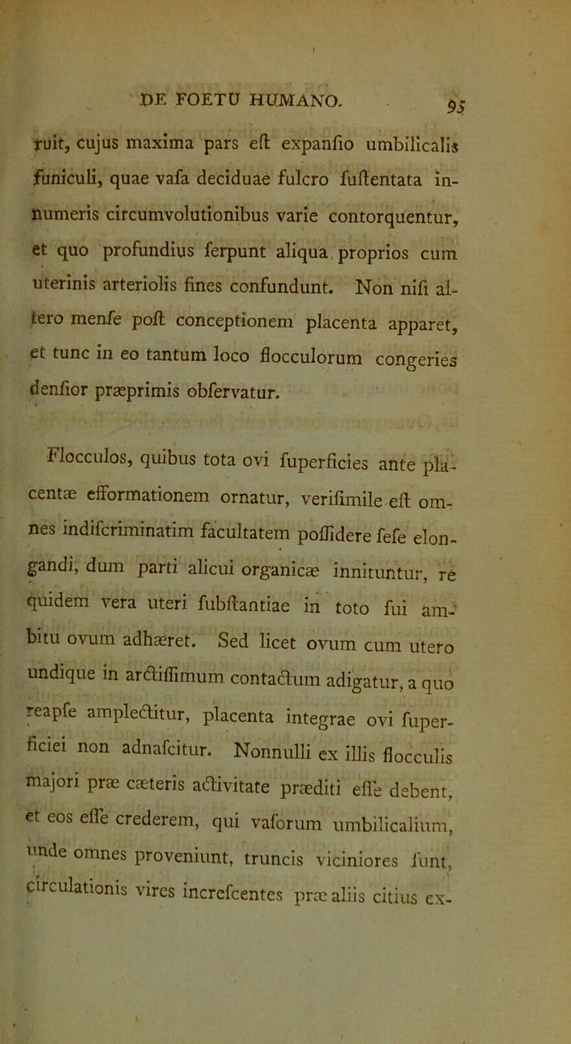 ruit, cujus maxima pars eft expanfio umbilicalis funiculi, quae vafa deciduae fulcro fuftentata in- numeris circumvolutionibus varie contorquentur, et quo profundius ferpunt aliqua proprios cum uterinis arteriolis fines confundunt. Non nifi al- tero menfe poli conceptionem placenta apparet, et tunc in eo tantum loco flocculorum congeries denfior prasprimis obfervatur. Flocculos, quibus tota ovi fuperficies ante pla- centae efformationem ornatur, verifimile eft om- nes indifcriminatim facultatem poflidere fefe elon- gandi, dum parti alicui organicae innituntur, re quidem vera uteri fubftantiae in toto fui am- bitu ovum adhaeret. Sed licet ovum cum utero undique in ardtiflimum contadlum adigatur, a quo reapfe ampleditur, placenta integrae ovi fuper- ficiei non adnafcitur. Nonnulli ex illis flocculis majori prae caeteris acftivitate praediti efle debent, et eos efle crederem, qui vaforum umbilicalium, • i nde omnes proveniunt, truncis viciniores funt, circulationis vires increfcentes prae aliis citius ex-