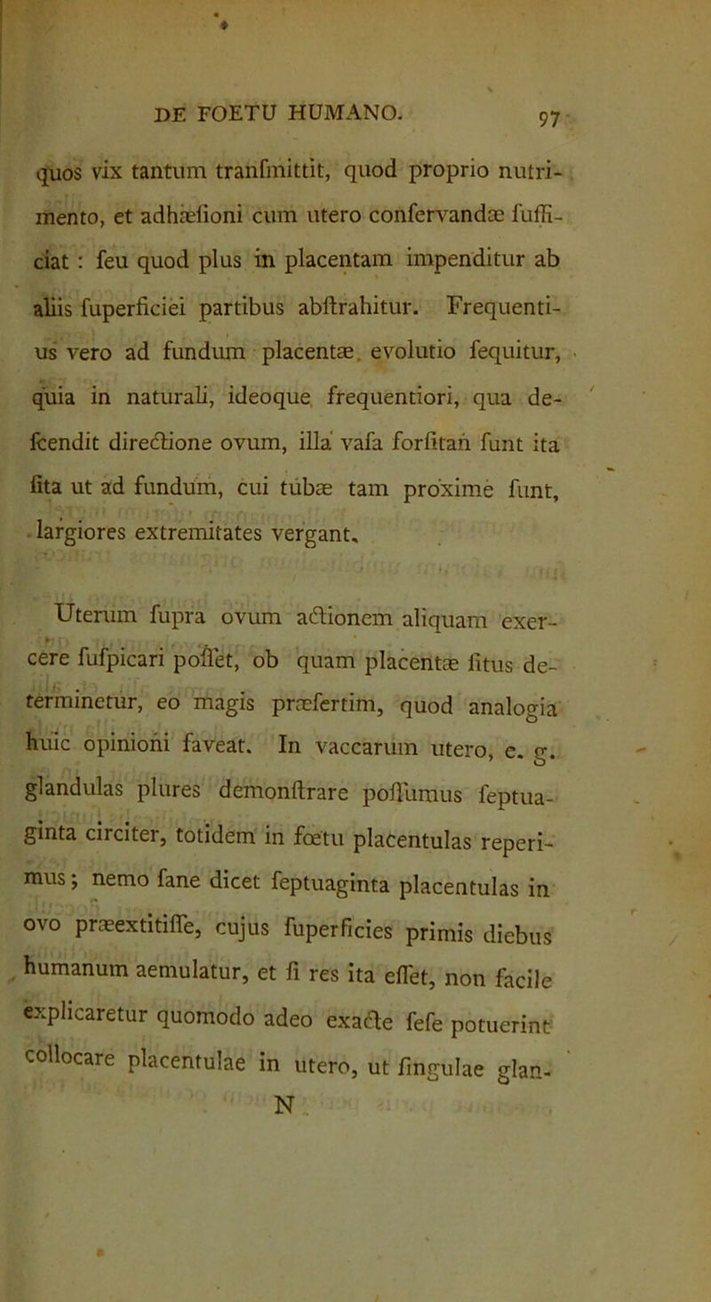 quos vix tantum tranfmittit, quod proprio nutri- mento, et adhtefioni cum utero confervandae fuffi- ciat: feu quod plus in placentam impenditur ab aliis fuperficiei partibus abftrahitur. Frequenti- us vero ad fundum placentae, evolutio fequitur, quia in naturali, ideoque, frequentiori, qua de- fcendit direclione ovum, illa vafa forfitah. funt ita fita ut ad fundum, cui tubae tam proxime funt, largiores extremitates vergant. Uterum fupra ovum adlionem aliquam exer- cere fufpicari pollet, ob quam placentae litus de- terminetur, eo magis praefertim, quod analogia huic opinioni faveat. In vaccarum utero, e. g. glandulas plures demonltrare pofiumus feptua- ginta circiter, totidem in foetu placentulas reperi- mus; nemo fane dicet feptuaginta placentulas in ovo praeextitifle, cujus fuperficies primis diebus humanum aemulatur, et fi res ita effet, non facile explicaretur quomodo adeo exafte fefe potuerint collocare placentulae in utero, ut lingulae glan- N