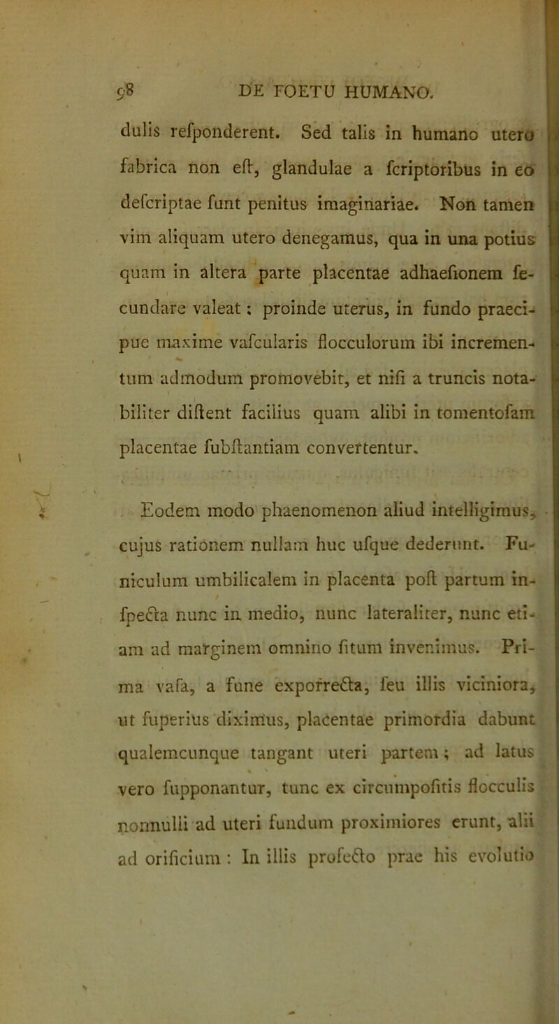 dulis refponderent. Sed talis in humano utero fabrica non efl:, glandulae a fcriptoribus in eo defcriptae funt penitus imaginariae. Non tamen vim aliquam utero denegamus, qua in una potius quam in altera parte placentae adhaefionem fe- cundare valeat; proinde uterus, in fundo praeci- pue maxime vafcularis flocculorum ibi incremen- * tum admodum promovebit, et nifi a truncis nota- biliter diftent facilius quam alibi in tomentofam placentae fubftantiam convertentur. Eodem modo phaenomenon aliud intelHgimus, cujus rationem nullam huc ufque dederunt. Fu- niculum umbilicalem in placenta poft partum in- t fpecta nunc in. medio, nunc lateraliter, nunc eti- am ad marginem omnino fitum invenimus. Pri- ma vafa, a fune exporre&a, feu illis viciniora, ut fuperius diximus, placentae primordia dabunt qualemcunque tangant uteri partem; ad latus vero fupponantur, tunc ex circumpofitis flocculis nonnulii ad uteri fundum proximiores erunt, alii ad orificium: In illis profe&o prae his evolutio