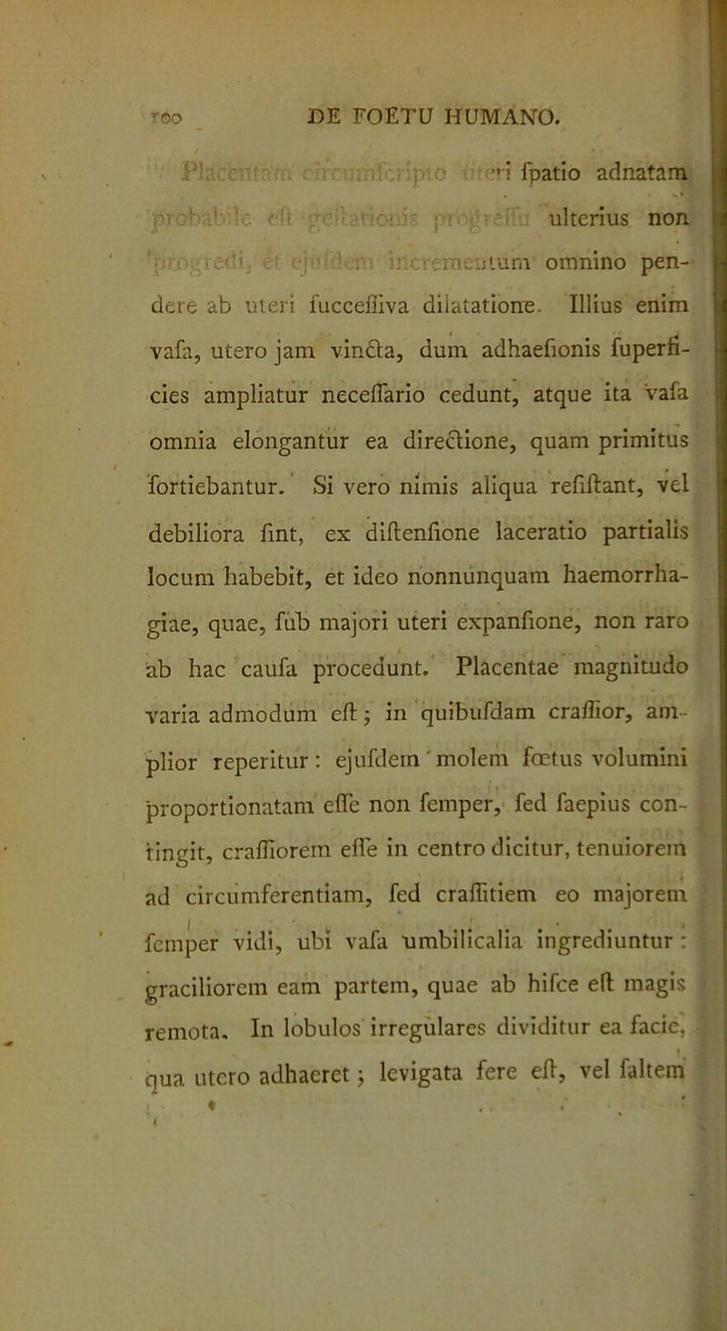  i fpatio adnatam ulterius non mentum omnino pen- dere ab uteri fucceffiva dilatatione. Illius enim vafa, utero jam vindta, dum adhaefionis fuperti- cies ampliatur neceffario cedunt, atque ita vafa omnia elongantur ea directione, quam primitus fortiebantur. Si vero nimis aliqua refiflant, vel debiliora fint, ex diflenfione laceratio partialis locum habebit, et ideo nonnunquam haemorrha- giae, quae, fub majori uteri expanfione, non raro ab hac caufa procedunt. Placentae magnitudo varia admodum efl; in quibufdam cradior, am- plior reperitur : ejufdem ' molem foetus volumini proportionatam efTe non femper, fed faepius con- tingit, crafliorem efle in centro dicitur, tenuiorem 4 ad circumferentiam, fed craflitiem eo majorem femper vidi, ubi vafa umbilicalia ingrediuntur : graciliorem eam partem, quae ab hifce efl magis remota. In lobulos irregulares dividitur ea facie, qua utero adhaeretj levigata fere efl, vel faltem