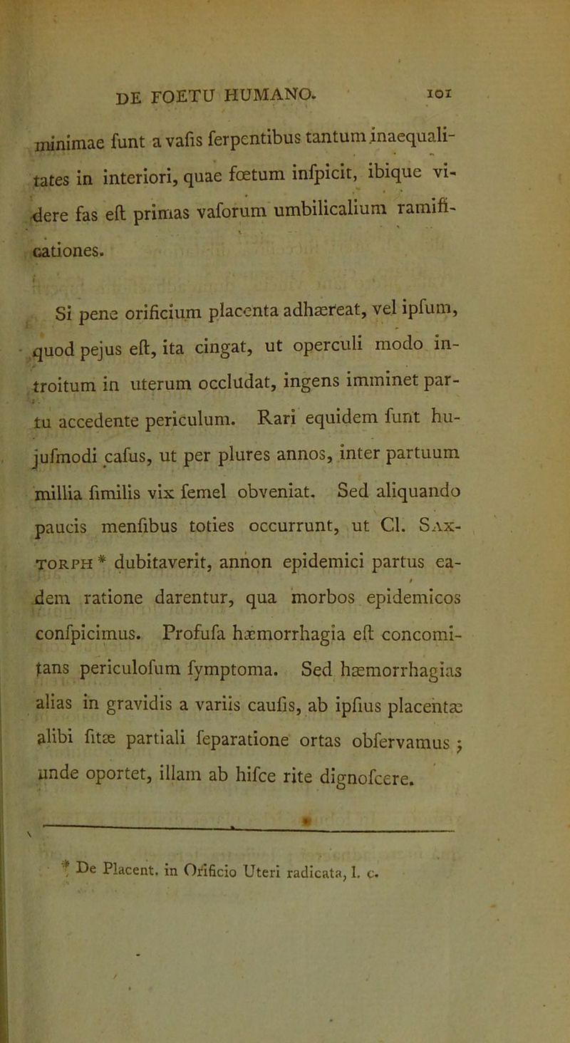 ininimae funt avafis ferpentibus tantum.inaequali- tates in interiori, quae foetum infpicit, ibique vi- cere fas eft primas vaforum umbilicalium ramifi- i cationes. Si pene orificium placenta adhaereat, vel ipfum, quod pejus eft, ita cingat, ut operculi modo in- troitum in uterum occludat, ingens imminet par- i ■ tu accedente periculum. Rari equidem funt hu- jufmodi cafus, ut per plures annos, inter partuum millia fimilis vix femel obveniat. Sed aliquando paucis menfibus toties occurrunt, ut Cl. Sax- torph * dubitaverit, annon epidemici partus ea- r-. ' i dem ratione darentur, qua morbos epidemicos confpicimus. Profufa haemorrhagia eft concomi- Itans periculofum fymptoma. Sed haemorrhagias alias in gravidis a variis caulis, ab ipfius placentae alibi fitse partiali feparatione ortas obfervainus j unde oportet, illam ab hifce rite dignofeere.