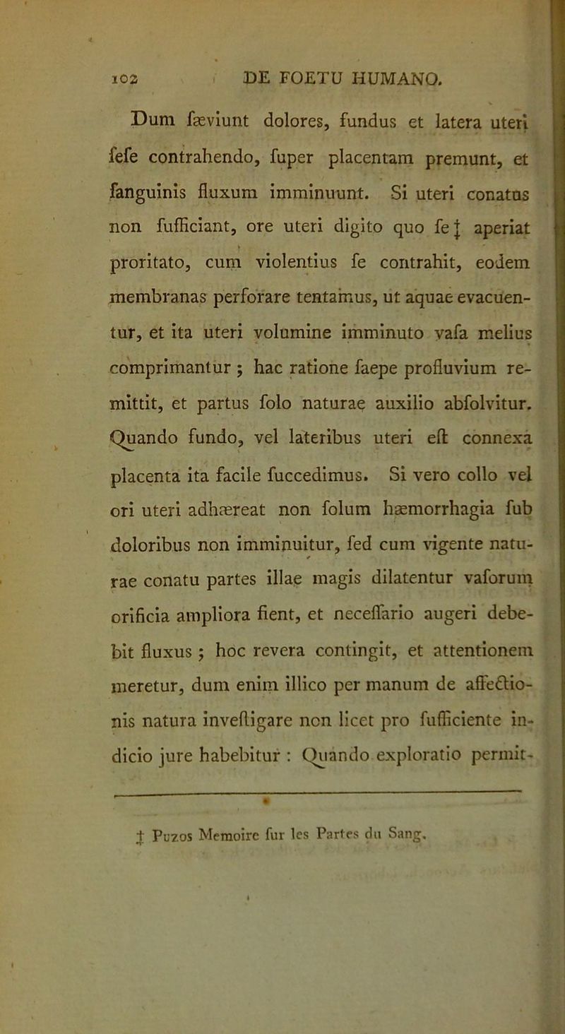 Dum faeviunt dolores, fundus et latera uteri fefe contrahendo, fuper placentam premunt, et fanguinis fluxum imminuunt. Si uteri conatas non fufficiant, ore uteri digito quo fe j aperiat proritato, cum violentius fe contrahit, eodem membranas perforare tentainus, ut aquae evacuen- tur, et ita uteri volumine imminuto vafa melius comprimantur ; hac ratione faepe profluvium re- mittit, et partus folo naturae auxilio abfolvitur. Quando fundo, vel lateribus uteri eft: connexa placenta ita facile fuccedimus. Si vero collo vel ori uteri adhmreat non folum haemorrhagia fub doloribus non imminuitur, fed cum vigente natu- rae conatu partes illae magis dilatentur vaforum orificia ampliora fient, et necefiario augeri debe- bit fluxus; hoc revera contingit, et attentionem meretur, dum enim illico per manum de affe&io- nis natura invefligare ncn licet pro fufliciente in- dicio jure habebitur : Quando exploratio permit- t Puzos Meraoirc fur les Partes du Sang.