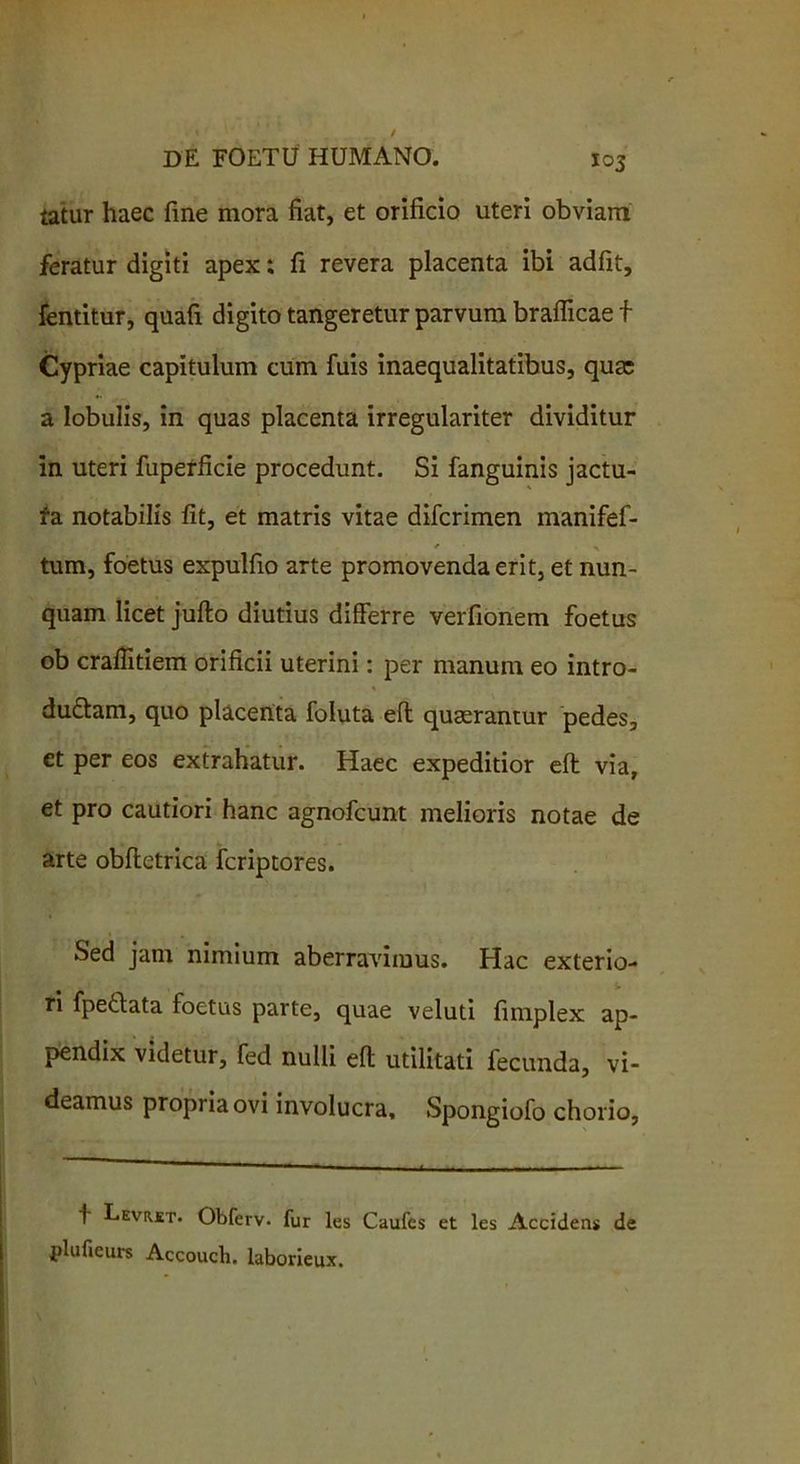 tatur haec fine mora fiat, et orificio uteri obviam feratur digiti apex; fi revera placenta ibi adfit, fentitur, quafi digito tangeretur parvum braflicae f Cypriae capitulum cum fuis inaequalitatibus, qua; a lobulis, in quas placenta irregulariter dividitur in uteri fuperficie procedunt. Si fanguinis jactu- fa notabilis fit, et matris vitae difcrimen manifef- * x tum, foetus expulfio arte promovenda erit, et nun- quam licet jufto diutius differre verfionem foetus ob crafiitiem orificii uterini: per manum eo intro- ducam, quo placenta foluta eft quaerantur pedes, et per eos extrahatur. Haec expeditior eft via, et pro cautiori hanc agnofcunt melioris notae de arte obftetrica fcriptores. Sed jam nimium aberravimus. Hac exterio- ri fpeCata foetus parte, quae veluti fimplex ap- pendix videtur, fed nulli eft utilitati fecunda, vi- deamus propria ovi involucra, Spongiofo chorio, f Leviut. Obferv. fur les Caufcs et les Accidens de jplufieurs Accoucli. laborieux.