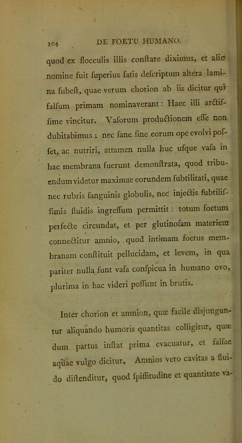 / jo4 DE FOETU HUMANO. quod ex flocculis illis conflare diximus, et alio nomine fuit fuperius fatis defcriptum altera lami- na fubeft, quae verum chorion ab iis dicitur qur falfum primam nominaverant: Haec illi arctif- flme vincitur. Vaforum productionem effle non dubitabimus : nec fane fine eorum ope evolvi pof- fet, ac nutriri, attamen nulla huc ufque vafa in hac membrana fuerunt demonftrata, quod tribu- endum videtur maximae eorundem fubtilitati, quae nec rubris fanguinis globulis, nec injedtis fubtilif- fimis fluidis ingreflum permittit: totum foetum perfefte circundat, et per glutinofam materiem conne&itur amnio, quod intimam foetus mem- branam conflituit pellucidam, et levem, in qua pariter nulla funt vafa confpicua in humano ovo, plurima in hac videri poflunt in brutis. Inter chorion et amnion, qum facile disjungun- tur aliquando humoris quantitas colligitur, quae dum partus inflat prima evacuatur, et falflie aquae vulgo dicitur. Amnios vero cavitas a flui- do diftenditur, quod fpiflitudine et quantitate va-