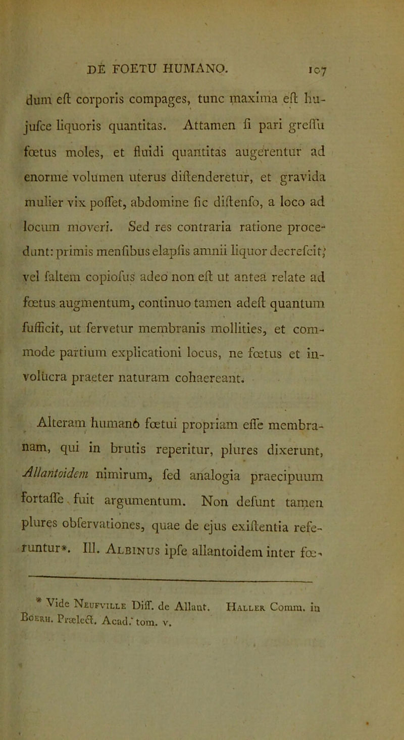 dum eft corporis compages, tunc maxima efl hu- jufce liquoris quantitas. Attamen fi pari grefTu foetus moles, et fluidi quantitas augerentur ad enorme volumen uterus diflenderetur, et gravida mulier vix pollet, abdomine fic diftenfo, a loco ad locum moveri. Sed res contraria ratione proce- dunt: primis menfibus elaplis amnii liquor decrefcit,“ vel faltem copiofus adeo non efl ut antea relate ad foetus augmentum, continuo tamen adefl quantum fufficit, ut fervetur membranis mollities, et com- mode partium explicationi locus, ne foetus et in- volucra praeter naturam cohaereant. Alteram humanb fcetui propriam efle membra- nam, qui in brutis reperitur, plures dixerunt, Allaritoidem nimirum, fed analogia praecipuum FortafTe fuit argumentum. Non defunt tamen plures obfervationes, quae de ejus exiflentia refe- runtur*. 111. Albinus ipfe allantoidem inter fce-< Vide Neufville DiiT. de Allaut. Haller. Cotnra. in Bgeiui. PrselcflE, Acad.' tora. v.