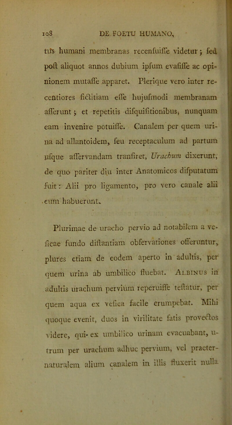 tifs humani membranas recenfuifle videtur j fed poft aliquot annos dubium ipfum evafifle ac opi- i nionem mutafle apparet. Plerique vero inter re- centiores ficiitiam e fle hujufmodi membranam aflerunt j et repetitis difquifltionibus, nunquam eam invenire potuiflTe. Canalem per quem uri- na ad allantoidem, feu receptaculum ad partum jifque aflervandam traniiret, Urachum dixerunt, de quo pariter diu inter Anatomicos difputatum fuit: Alii pro ligamento, pro vero canale alii .eum habuerunt. Plurimae de uracho pervio ad notabilem a ve- ficae fundo diftantiam obfervationes offeruntur, plures etiam de eodem aperto in adultis, per quem urina ab umbilico fluebat. Albinus in adultis urachum pervium reperuifie teflatur, per quem aqua ex vefica facile erumpebat. Mihi quoque evenit, duos in virilitate fatis proveftos videre, qui* ex umbilico urinam evacuabant, u- trum per urachum adhuc pervium, el praeter- naturalem alium canalem in illis fluxerit nulla