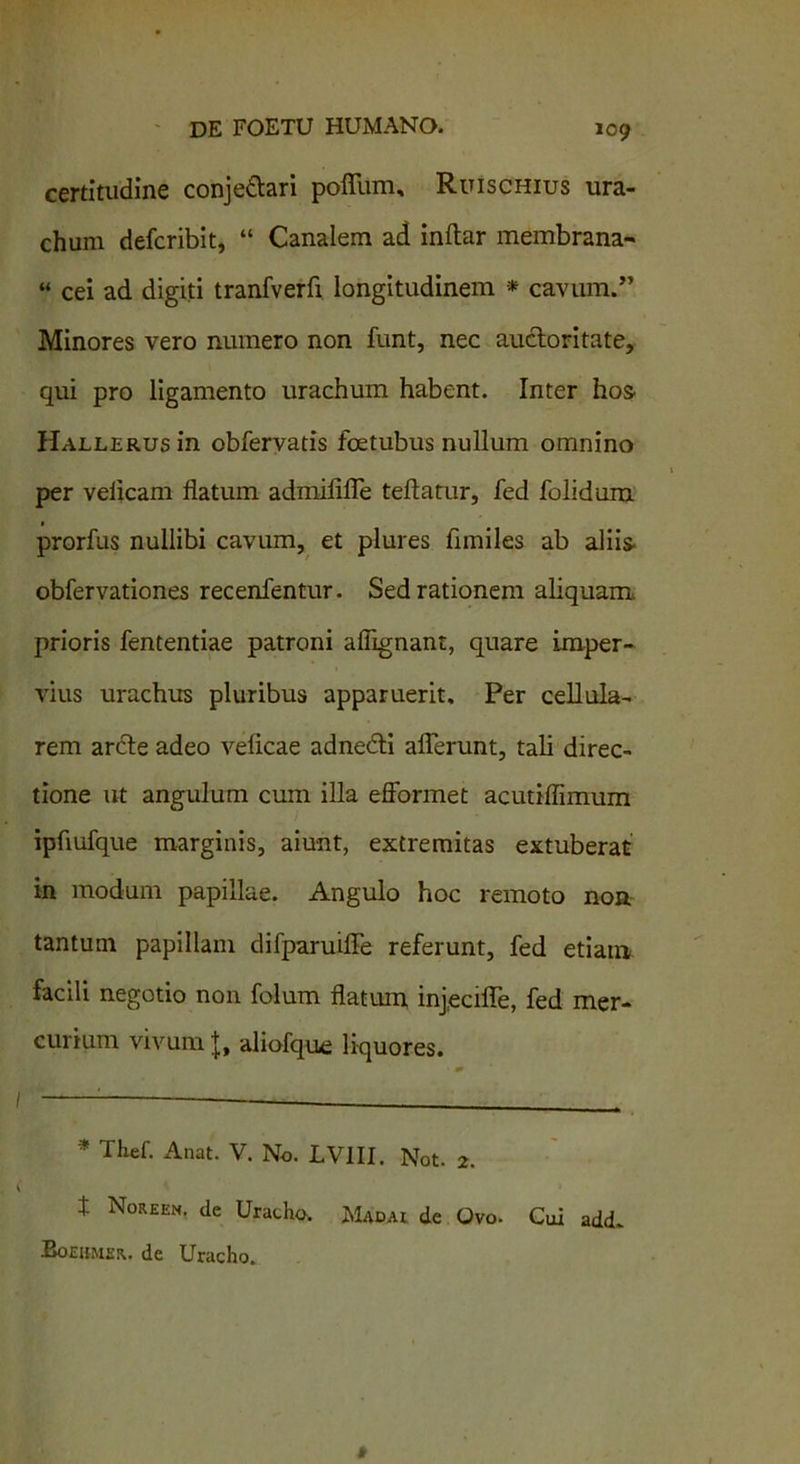 certitudine conje&ari pofium, Ruiscnius ura- chum defcribit, “ Canalem ad inftar membrana- “ cei ad digiti tranfverfi longitudinem * cavum.” Minores vero numero non funt, nec auctoritate, qui pro ligamento urachum habent. Inter hos- HALLERUsin obfervatis foetubus nullum omnino per veiicam flatum admififle teftatur, fed folidum prorfus nullibi cavum, et plures fimiles ab aliis obfervationes recenfentur. Sed rationem aliquam, prioris fententiae patroni afiignant, quare imper- vius urachus pluribus apparuerit. Per cellula- rem arcte adeo veficae adnedti allerunt, tali direc- tione ut angulum cum illa efformet acutiflimum ipflufque marginis, aiunt, extremitas extuberat in modum papillae. Angulo hoc remoto non tantum papillam difparuifle referunt, fed etiam facili negotio non folum flatum injecifle, fed mer- curium vivum J, aliofque liquores. * Thef. Anat. V. No. LV1II. Not. 2. t Noreen. de Uracho. Madai de Ovo. Cui add. Boeumer. de Uracho.