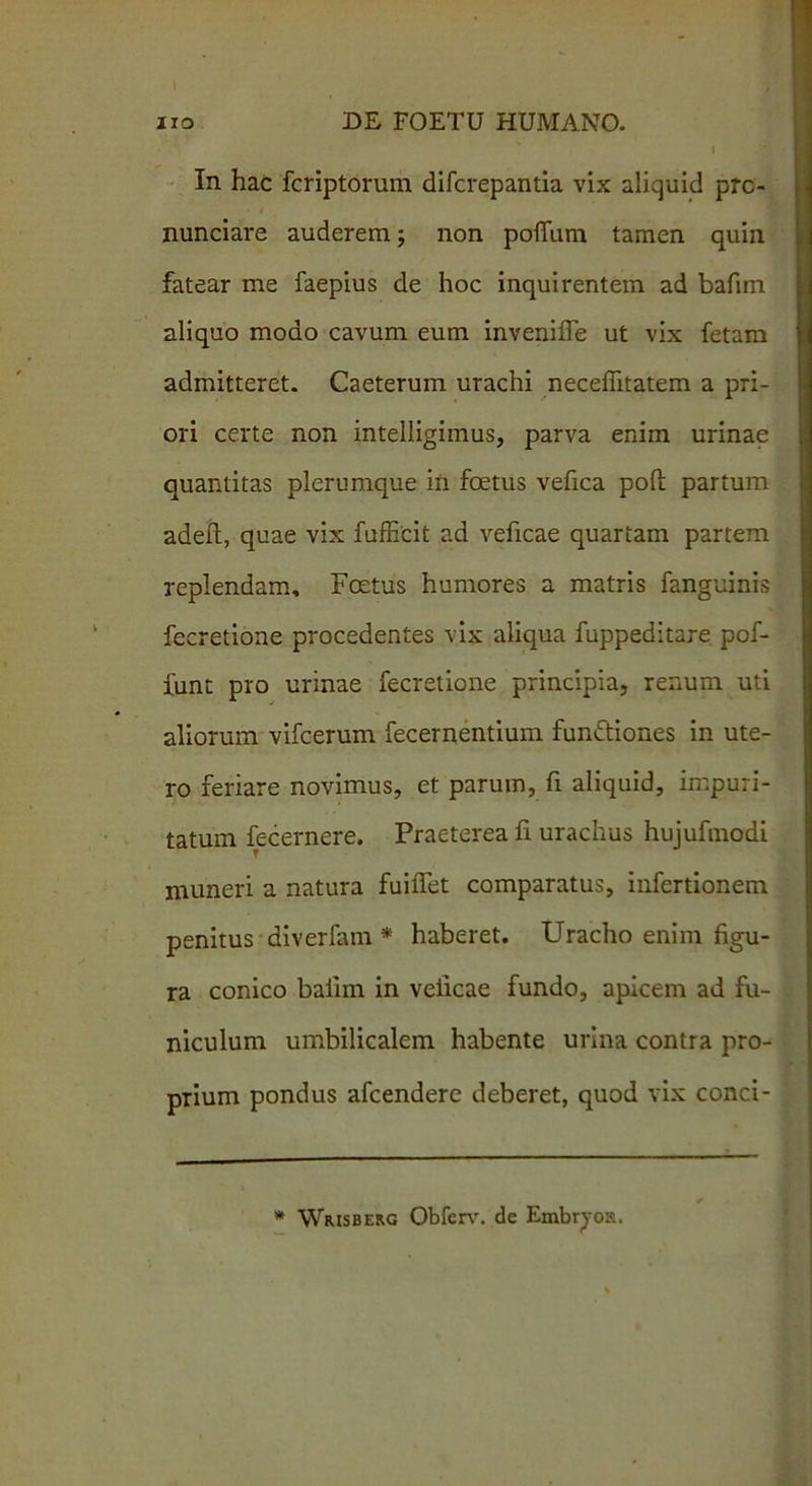 In hac fcriptorum difcrepantia vix aliquid prc- nunciare auderem; non pofliim tamen quin fatear me faepius de hoc inquirentem ad bafim aliquo modo cavum eum invenifle ut vix fetam admitteret. Caeterum urachi neceffitatem a pri- ori certe non intelligimus, parva enim urinae quantitas plerumque in foetus vefica poft partum adeft, quae vix fufEcit ad veficae quartam partem replendam. Foetus humores a matris fanguinis fecretione procedentes vix aliqua fuppeditare pof- funt pro urinae fecretione principia, renum uti aliorum vifcerum fecernentium fundtiones in ute- ro feriare novimus, et parum, fi aliquid, impuri- tatum fecernere. Praeterea fi urachus hujufmodi muneri a natura fuiiTet comparatus, infertionem penitus diverfam * haberet. Uracho enim figu- ra conico bafim in veficae fundo, apicem ad fu- niculum umbilicalem habente urina contra pro- prium pondus afcendere deberet, quod vix conci- * Wrisberg Obferv. de Embr^os.