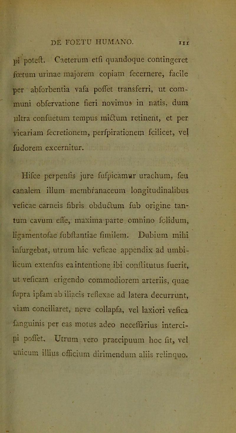 \ pi poteft. Caeterum etfi quandoque contingeret foetum urinae majorem copiam fecernere, facile per abforbentia vafa poliet transferri, ut com- muni obfervatione fieri novimus in natis, dum ultra confuetum tempus midtum retinent, et per vicariam fecretionem, perfpirationem fcilicet, vel fudorem excernitur. Hifce perpenii.s jure fufpicamur urachum, feu canalem illum membranaceum longitudinalibus veficae carneis libris obduflum fub origine tan- tum cavum elie, maxima parte omnino fclidum, ligamentofae fubllantiae fimilem. Dubium mihi infurgebat, utrum hic veficae appendix ad umbi- licum extenfus ea intentione ibi confiitutus fuerit, ut veficam erigendo commodiorem arteriis, quae fupra ipfam ab iliacis reflexae ad latera decurrunt, viam conciliaret, neve collapfa, vel laxiori vefica fanguinis per eas motus adeo neceflarius interci- pi pofiet. Utrum vero praecipuum hoc fit, vel unicum illius cilicium dirimendum aliis relinquo.