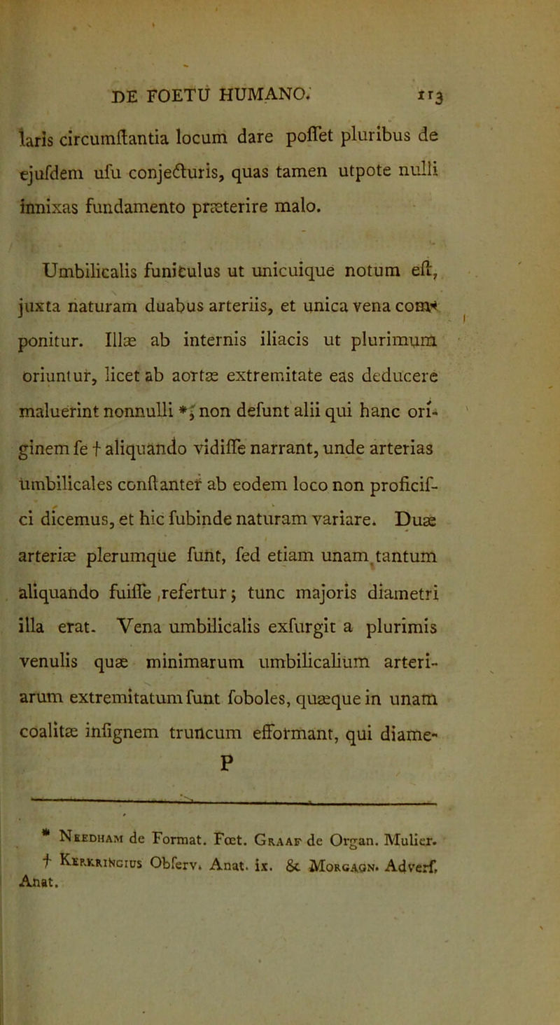laris circumflantia locum dare poffet pluribus de ejufdem ufu conjedluris, quas tamen utpote nulli innixas fundamento praeterire malo. Umbilicalis funiculus ut unicuique notum eft, juxta naturam duabus arteriis, et unica vena cost* ponitur. Illae ab internis iliacis ut plurimum oriuntur, licet ab aortas extremitate eas deducere maluerint nonnulli non defunt alii qui hanc ori- ginem fe f aliquando vidifTe narrant, unde arterias umbilicales conftanter ab eodem loco non proficif- ci dicemus, et hic fubinde naturam variare. Duas arteriae plerumque funt, fed etiam unam tantum aliquando fuifle ,refertur; tunc majoris diametri illa erat- Vena umbilicalis exfurgit a plurimis venulis quas minimarum umbilicalium arteri- arum extremitatum funt foboles, quaeque in unam coalitas infignem truncum effotmant, qui diame- P * Needham de Format. Foet. Graaf de Organ. Mulier. f KEp.KRitoGius Obferv» Anat. ix. Sc Morgaqn. Adverf, Anat.