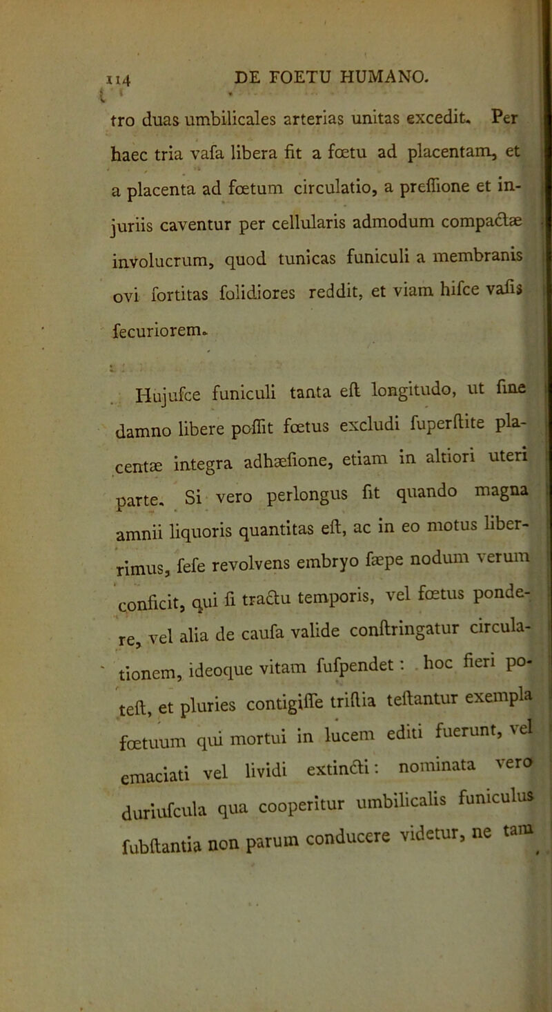 tro duas umbilicales arterias unitas excedit. Per haec tria vafa libera fit a foetu ad placentam, et a placenta ad foetum circulatio, a preffione et in- juriis caventur per cellularis admodum compacte involucrum, quod tunicas funiculi a membranis ovi fortitas folidiores reddit, et viam hifce vafis fecuriorem., Hujufce funiculi tanta eft longitudo, ut fine damno libere poffit foetus excludi fuperftite pla- centa integra adhaefione, etiam in altion uteri parte. Si vero perlongus fit quando magna amnii liquoris quantitas eft, ac in eo motus liber- rimus, fefe revolvens embryo faepe nodum verum conficit, qui fi traftu temporis, vel foetus ponde- re, vel alia de caufa valide conftringatur circula- tionem, ideoque vitam fufpendet: hoc fieri po- teft, et pluries contigiffe trifiia teftantur exempla foetuum qui mortui in lucem ediu fuerunt, vel emaciati vel lividi extincli: nominata vero duriufcula qua cooperitur umbilicalis funiculus fubftantia non parum conducere videtur, ne tam