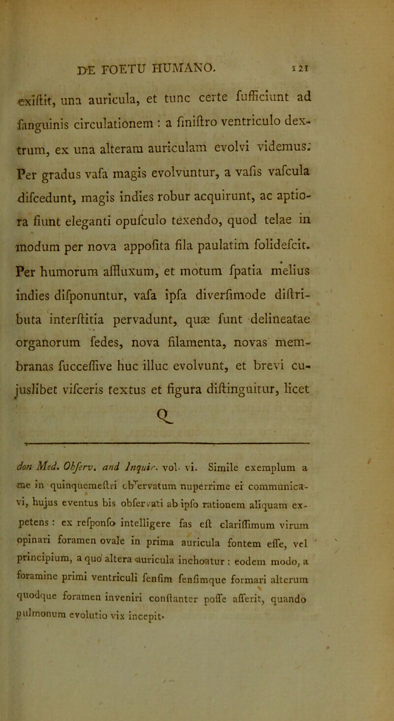 exiftit, una auricula, et tunc certe fufficiunt ad fanguinis circulationem a finiftro ventriculo dex- trum, ex una alteram auriculam evolvi videmus; Per gradus vafa magis evolvuntur, a vafis vafcula difcedunt, magis indies robur acquirunt, ac aptio- ra fiunt eleganti opufculo texendo, quod telae in modum per nova appofita fila paulatim folidefcit. Per humorum affluxum, et motum fpatia melius indies difponuntur, vafa ipfa diverfimode diftri- buta interfhitia pervadunt, quae funt delineatae > * organorum fedes, nova filamenta, novas mem- branas fucceflive huc illuc evolvunt, et brevi cu- juslibet vifceris textus et figura diftinguitur, licet i. / doti Med. Obferv. and Jnquir. vol- vi. Simile exemplum a ■me in quinquemeftri cbTervatum nuperrime ei communica- vi* hujus eventus bis obfervati ab ipfo rationem aliquam ex- petens : ex refponf» intelligere fas ell claritTimum virum opinari foramen ovale in prima auricula fontem effe, vel principium, a quo altera «auricula inchoatur: eodem modo, a foramine primi ventriculi fenlim fenfimque formari alterum quodque foramen inveniri conftantcr pofle affcrit, quando pulmonum evolutio vix incepit-